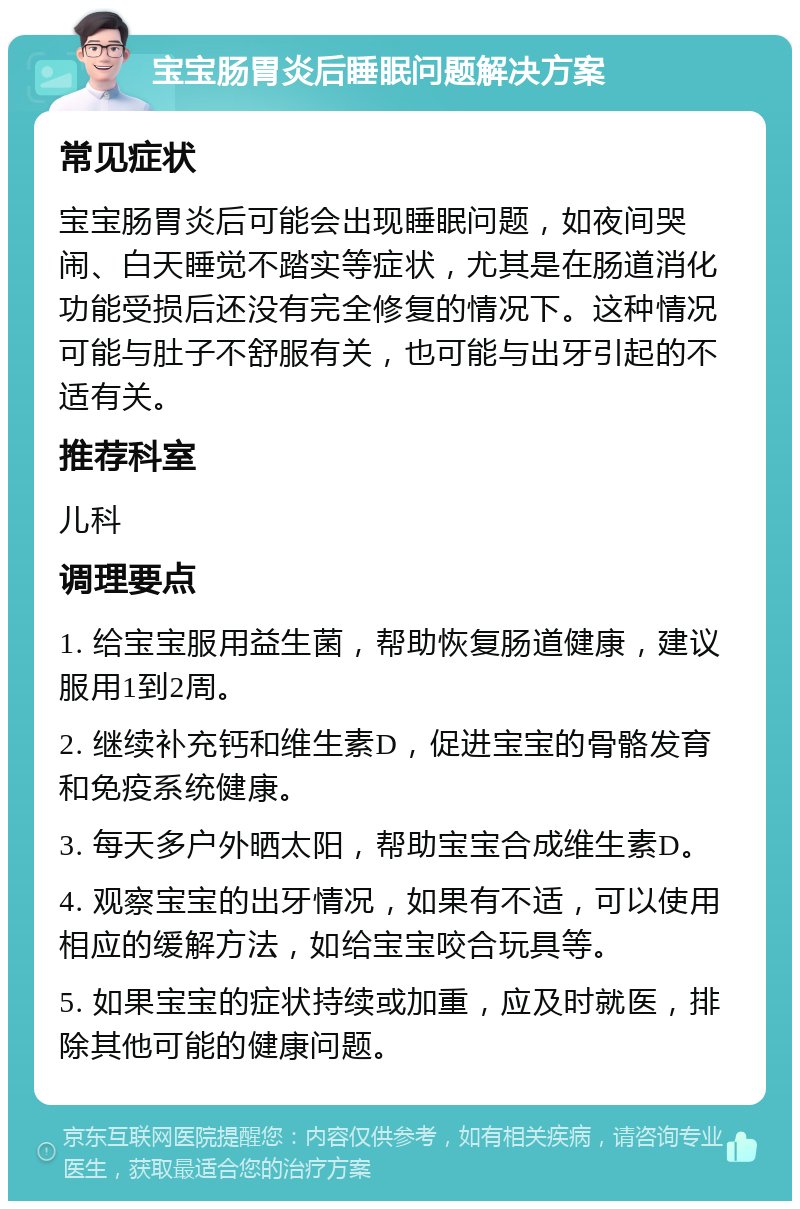 宝宝肠胃炎后睡眠问题解决方案 常见症状 宝宝肠胃炎后可能会出现睡眠问题，如夜间哭闹、白天睡觉不踏实等症状，尤其是在肠道消化功能受损后还没有完全修复的情况下。这种情况可能与肚子不舒服有关，也可能与出牙引起的不适有关。 推荐科室 儿科 调理要点 1. 给宝宝服用益生菌，帮助恢复肠道健康，建议服用1到2周。 2. 继续补充钙和维生素D，促进宝宝的骨骼发育和免疫系统健康。 3. 每天多户外晒太阳，帮助宝宝合成维生素D。 4. 观察宝宝的出牙情况，如果有不适，可以使用相应的缓解方法，如给宝宝咬合玩具等。 5. 如果宝宝的症状持续或加重，应及时就医，排除其他可能的健康问题。