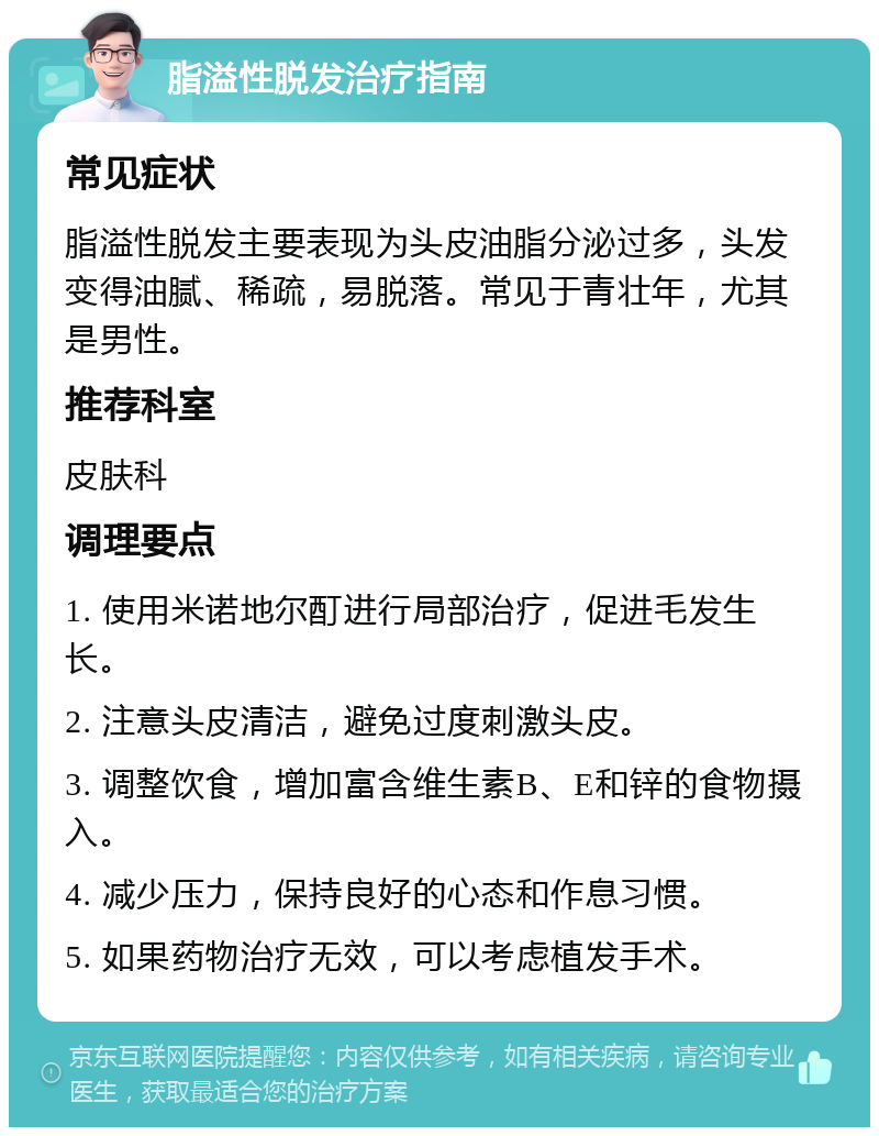 脂溢性脱发治疗指南 常见症状 脂溢性脱发主要表现为头皮油脂分泌过多，头发变得油腻、稀疏，易脱落。常见于青壮年，尤其是男性。 推荐科室 皮肤科 调理要点 1. 使用米诺地尔酊进行局部治疗，促进毛发生长。 2. 注意头皮清洁，避免过度刺激头皮。 3. 调整饮食，增加富含维生素B、E和锌的食物摄入。 4. 减少压力，保持良好的心态和作息习惯。 5. 如果药物治疗无效，可以考虑植发手术。