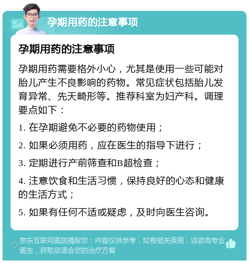 孕期用药的注意事项 孕期用药的注意事项 孕期用药需要格外小心，尤其是使用一些可能对胎儿产生不良影响的药物。常见症状包括胎儿发育异常、先天畸形等。推荐科室为妇产科。调理要点如下： 1. 在孕期避免不必要的药物使用； 2. 如果必须用药，应在医生的指导下进行； 3. 定期进行产前筛查和B超检查； 4. 注意饮食和生活习惯，保持良好的心态和健康的生活方式； 5. 如果有任何不适或疑虑，及时向医生咨询。