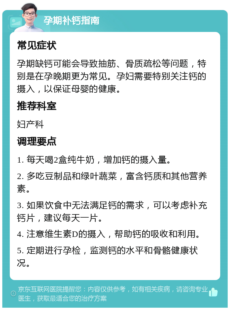 孕期补钙指南 常见症状 孕期缺钙可能会导致抽筋、骨质疏松等问题，特别是在孕晚期更为常见。孕妇需要特别关注钙的摄入，以保证母婴的健康。 推荐科室 妇产科 调理要点 1. 每天喝2盒纯牛奶，增加钙的摄入量。 2. 多吃豆制品和绿叶蔬菜，富含钙质和其他营养素。 3. 如果饮食中无法满足钙的需求，可以考虑补充钙片，建议每天一片。 4. 注意维生素D的摄入，帮助钙的吸收和利用。 5. 定期进行孕检，监测钙的水平和骨骼健康状况。