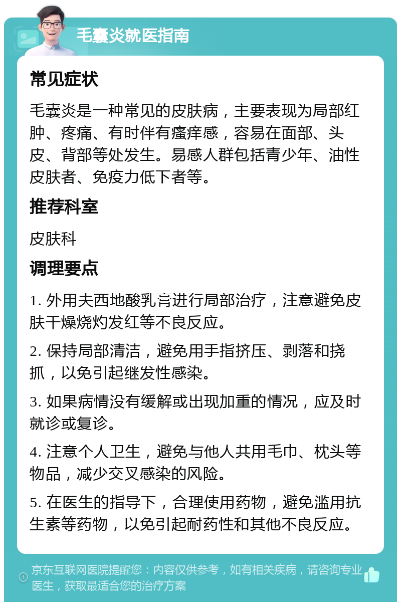 毛囊炎就医指南 常见症状 毛囊炎是一种常见的皮肤病，主要表现为局部红肿、疼痛、有时伴有瘙痒感，容易在面部、头皮、背部等处发生。易感人群包括青少年、油性皮肤者、免疫力低下者等。 推荐科室 皮肤科 调理要点 1. 外用夫西地酸乳膏进行局部治疗，注意避免皮肤干燥烧灼发红等不良反应。 2. 保持局部清洁，避免用手指挤压、剥落和挠抓，以免引起继发性感染。 3. 如果病情没有缓解或出现加重的情况，应及时就诊或复诊。 4. 注意个人卫生，避免与他人共用毛巾、枕头等物品，减少交叉感染的风险。 5. 在医生的指导下，合理使用药物，避免滥用抗生素等药物，以免引起耐药性和其他不良反应。