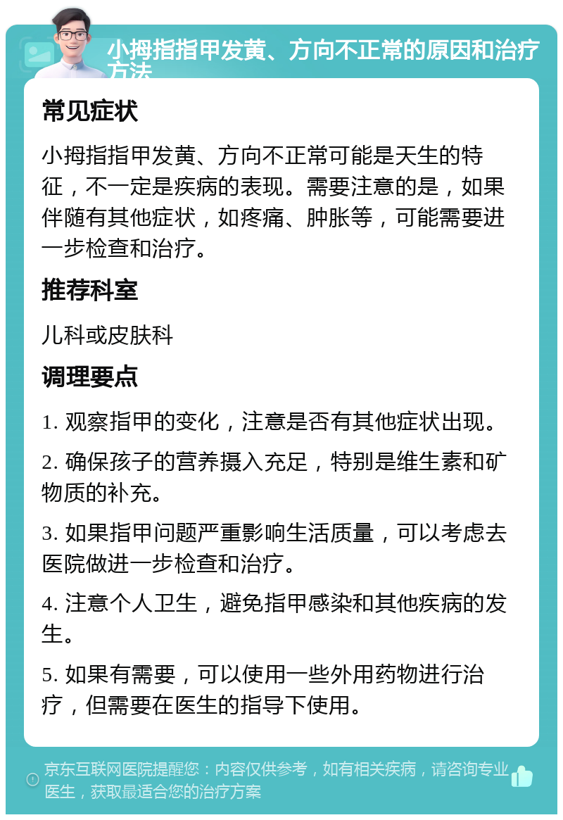 小拇指指甲发黄、方向不正常的原因和治疗方法 常见症状 小拇指指甲发黄、方向不正常可能是天生的特征，不一定是疾病的表现。需要注意的是，如果伴随有其他症状，如疼痛、肿胀等，可能需要进一步检查和治疗。 推荐科室 儿科或皮肤科 调理要点 1. 观察指甲的变化，注意是否有其他症状出现。 2. 确保孩子的营养摄入充足，特别是维生素和矿物质的补充。 3. 如果指甲问题严重影响生活质量，可以考虑去医院做进一步检查和治疗。 4. 注意个人卫生，避免指甲感染和其他疾病的发生。 5. 如果有需要，可以使用一些外用药物进行治疗，但需要在医生的指导下使用。