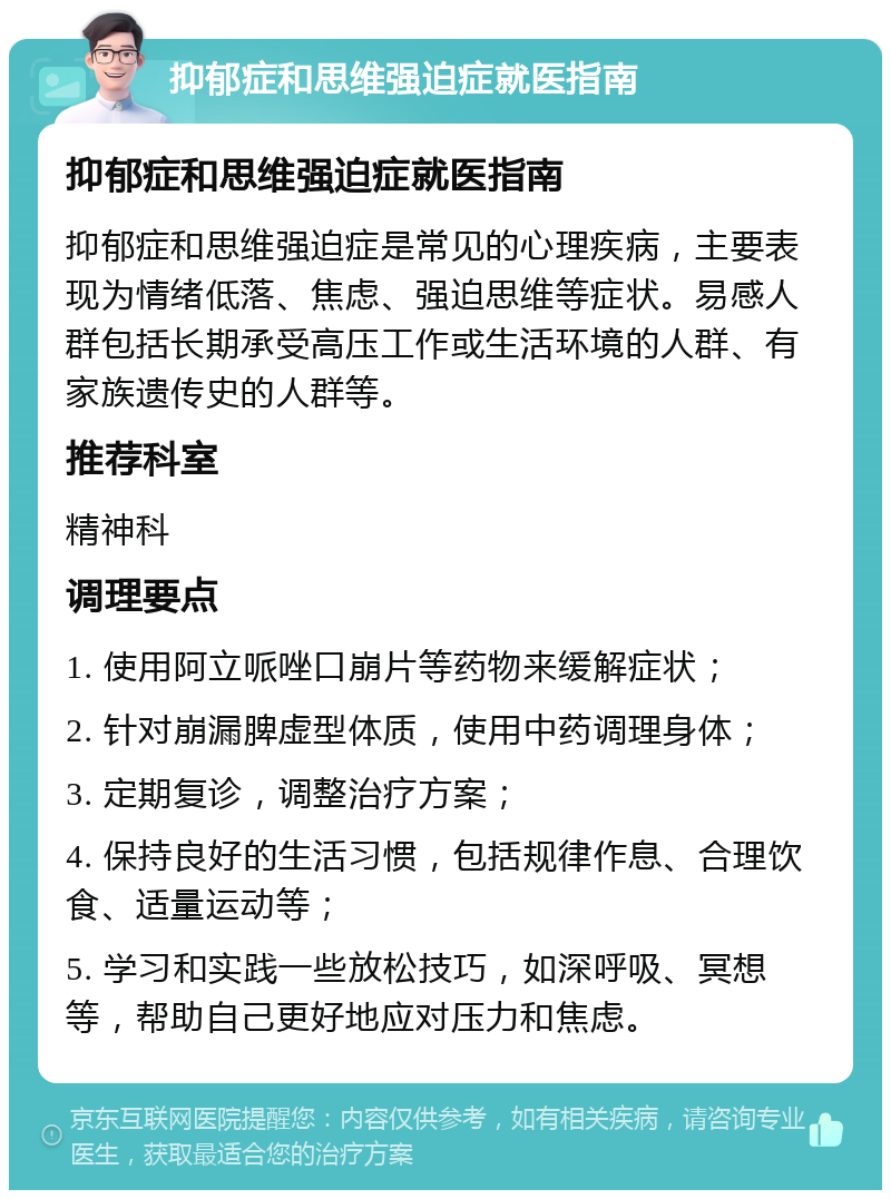 抑郁症和思维强迫症就医指南 抑郁症和思维强迫症就医指南 抑郁症和思维强迫症是常见的心理疾病，主要表现为情绪低落、焦虑、强迫思维等症状。易感人群包括长期承受高压工作或生活环境的人群、有家族遗传史的人群等。 推荐科室 精神科 调理要点 1. 使用阿立哌唑口崩片等药物来缓解症状； 2. 针对崩漏脾虚型体质，使用中药调理身体； 3. 定期复诊，调整治疗方案； 4. 保持良好的生活习惯，包括规律作息、合理饮食、适量运动等； 5. 学习和实践一些放松技巧，如深呼吸、冥想等，帮助自己更好地应对压力和焦虑。