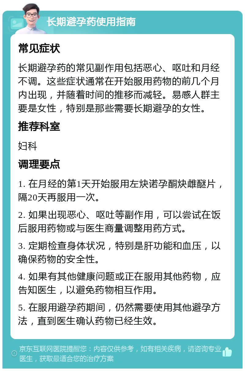 长期避孕药使用指南 常见症状 长期避孕药的常见副作用包括恶心、呕吐和月经不调。这些症状通常在开始服用药物的前几个月内出现，并随着时间的推移而减轻。易感人群主要是女性，特别是那些需要长期避孕的女性。 推荐科室 妇科 调理要点 1. 在月经的第1天开始服用左炔诺孕酮炔雌醚片，隔20天再服用一次。 2. 如果出现恶心、呕吐等副作用，可以尝试在饭后服用药物或与医生商量调整用药方式。 3. 定期检查身体状况，特别是肝功能和血压，以确保药物的安全性。 4. 如果有其他健康问题或正在服用其他药物，应告知医生，以避免药物相互作用。 5. 在服用避孕药期间，仍然需要使用其他避孕方法，直到医生确认药物已经生效。