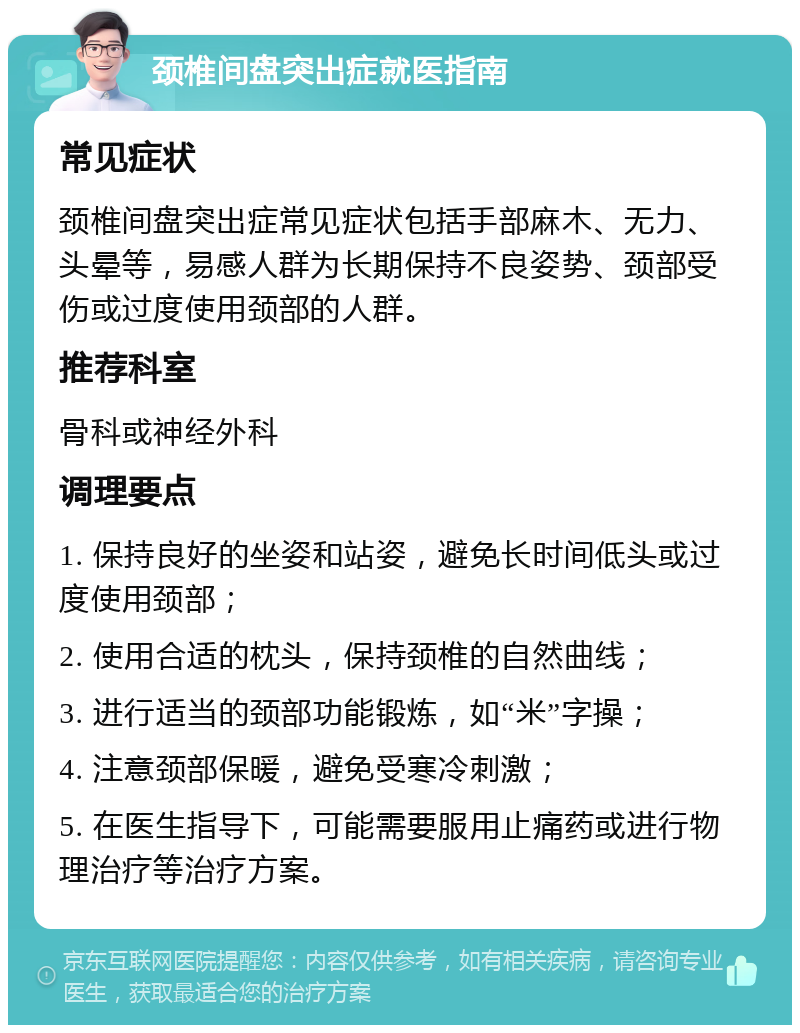 颈椎间盘突出症就医指南 常见症状 颈椎间盘突出症常见症状包括手部麻木、无力、头晕等，易感人群为长期保持不良姿势、颈部受伤或过度使用颈部的人群。 推荐科室 骨科或神经外科 调理要点 1. 保持良好的坐姿和站姿，避免长时间低头或过度使用颈部； 2. 使用合适的枕头，保持颈椎的自然曲线； 3. 进行适当的颈部功能锻炼，如“米”字操； 4. 注意颈部保暖，避免受寒冷刺激； 5. 在医生指导下，可能需要服用止痛药或进行物理治疗等治疗方案。