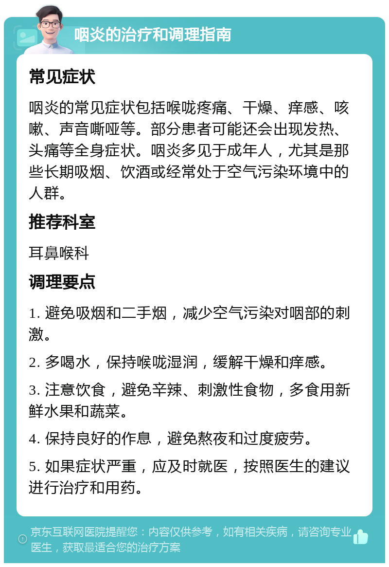 咽炎的治疗和调理指南 常见症状 咽炎的常见症状包括喉咙疼痛、干燥、痒感、咳嗽、声音嘶哑等。部分患者可能还会出现发热、头痛等全身症状。咽炎多见于成年人，尤其是那些长期吸烟、饮酒或经常处于空气污染环境中的人群。 推荐科室 耳鼻喉科 调理要点 1. 避免吸烟和二手烟，减少空气污染对咽部的刺激。 2. 多喝水，保持喉咙湿润，缓解干燥和痒感。 3. 注意饮食，避免辛辣、刺激性食物，多食用新鲜水果和蔬菜。 4. 保持良好的作息，避免熬夜和过度疲劳。 5. 如果症状严重，应及时就医，按照医生的建议进行治疗和用药。