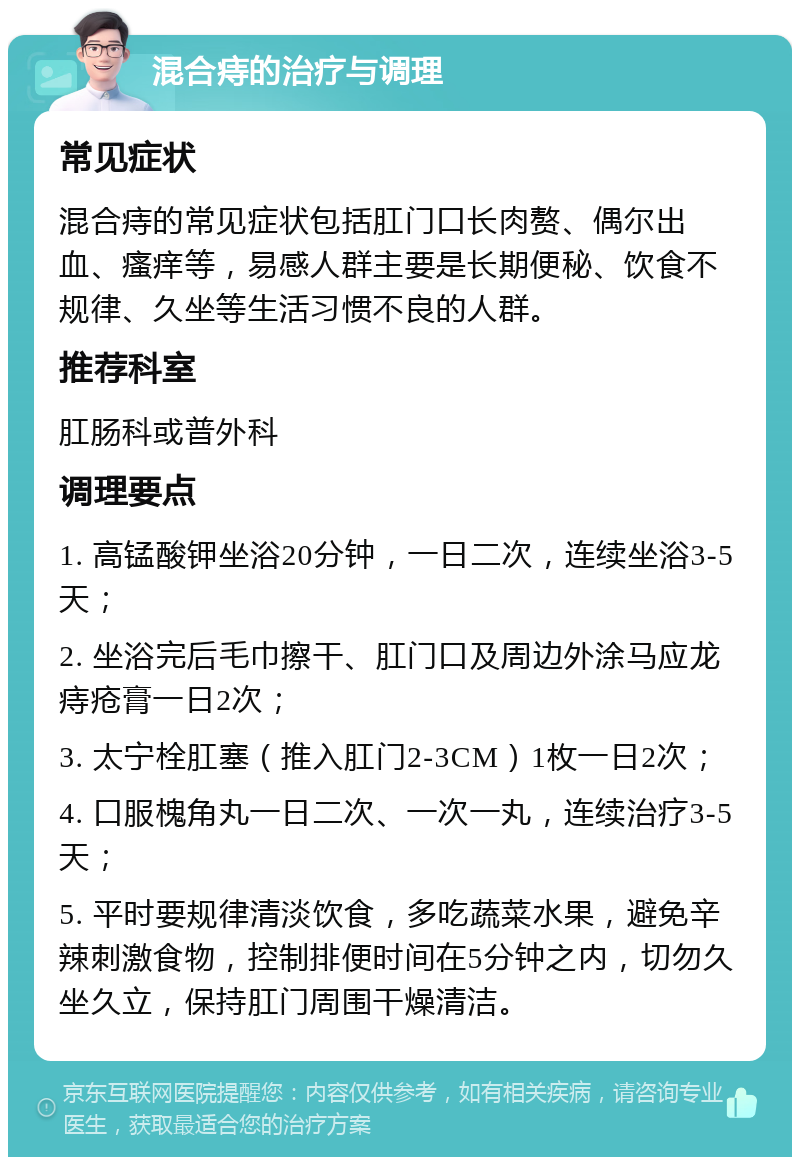 混合痔的治疗与调理 常见症状 混合痔的常见症状包括肛门口长肉赘、偶尔出血、瘙痒等，易感人群主要是长期便秘、饮食不规律、久坐等生活习惯不良的人群。 推荐科室 肛肠科或普外科 调理要点 1. 高锰酸钾坐浴20分钟，一日二次，连续坐浴3-5天； 2. 坐浴完后毛巾擦干、肛门口及周边外涂马应龙痔疮膏一日2次； 3. 太宁栓肛塞（推入肛门2-3CM）1枚一日2次； 4. 口服槐角丸一日二次、一次一丸，连续治疗3-5天； 5. 平时要规律清淡饮食，多吃蔬菜水果，避免辛辣刺激食物，控制排便时间在5分钟之内，切勿久坐久立，保持肛门周围干燥清洁。