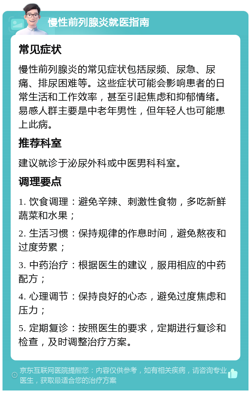 慢性前列腺炎就医指南 常见症状 慢性前列腺炎的常见症状包括尿频、尿急、尿痛、排尿困难等。这些症状可能会影响患者的日常生活和工作效率，甚至引起焦虑和抑郁情绪。易感人群主要是中老年男性，但年轻人也可能患上此病。 推荐科室 建议就诊于泌尿外科或中医男科科室。 调理要点 1. 饮食调理：避免辛辣、刺激性食物，多吃新鲜蔬菜和水果； 2. 生活习惯：保持规律的作息时间，避免熬夜和过度劳累； 3. 中药治疗：根据医生的建议，服用相应的中药配方； 4. 心理调节：保持良好的心态，避免过度焦虑和压力； 5. 定期复诊：按照医生的要求，定期进行复诊和检查，及时调整治疗方案。