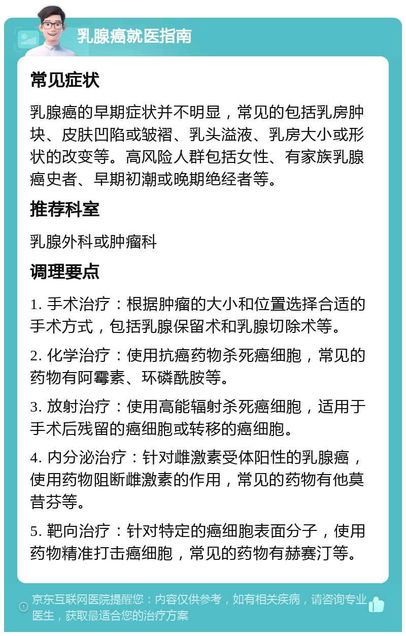 乳腺癌就医指南 常见症状 乳腺癌的早期症状并不明显，常见的包括乳房肿块、皮肤凹陷或皱褶、乳头溢液、乳房大小或形状的改变等。高风险人群包括女性、有家族乳腺癌史者、早期初潮或晚期绝经者等。 推荐科室 乳腺外科或肿瘤科 调理要点 1. 手术治疗：根据肿瘤的大小和位置选择合适的手术方式，包括乳腺保留术和乳腺切除术等。 2. 化学治疗：使用抗癌药物杀死癌细胞，常见的药物有阿霉素、环磷酰胺等。 3. 放射治疗：使用高能辐射杀死癌细胞，适用于手术后残留的癌细胞或转移的癌细胞。 4. 内分泌治疗：针对雌激素受体阳性的乳腺癌，使用药物阻断雌激素的作用，常见的药物有他莫昔芬等。 5. 靶向治疗：针对特定的癌细胞表面分子，使用药物精准打击癌细胞，常见的药物有赫赛汀等。