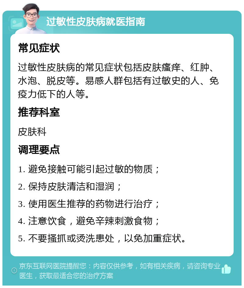 过敏性皮肤病就医指南 常见症状 过敏性皮肤病的常见症状包括皮肤瘙痒、红肿、水泡、脱皮等。易感人群包括有过敏史的人、免疫力低下的人等。 推荐科室 皮肤科 调理要点 1. 避免接触可能引起过敏的物质； 2. 保持皮肤清洁和湿润； 3. 使用医生推荐的药物进行治疗； 4. 注意饮食，避免辛辣刺激食物； 5. 不要搔抓或烫洗患处，以免加重症状。