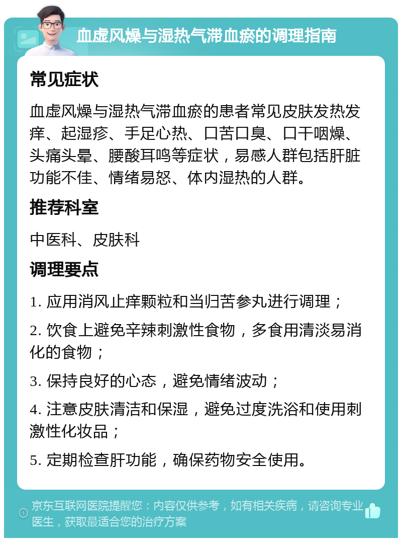 血虚风燥与湿热气滞血瘀的调理指南 常见症状 血虚风燥与湿热气滞血瘀的患者常见皮肤发热发痒、起湿疹、手足心热、口苦口臭、口干咽燥、头痛头晕、腰酸耳鸣等症状，易感人群包括肝脏功能不佳、情绪易怒、体内湿热的人群。 推荐科室 中医科、皮肤科 调理要点 1. 应用消风止痒颗粒和当归苦参丸进行调理； 2. 饮食上避免辛辣刺激性食物，多食用清淡易消化的食物； 3. 保持良好的心态，避免情绪波动； 4. 注意皮肤清洁和保湿，避免过度洗浴和使用刺激性化妆品； 5. 定期检查肝功能，确保药物安全使用。