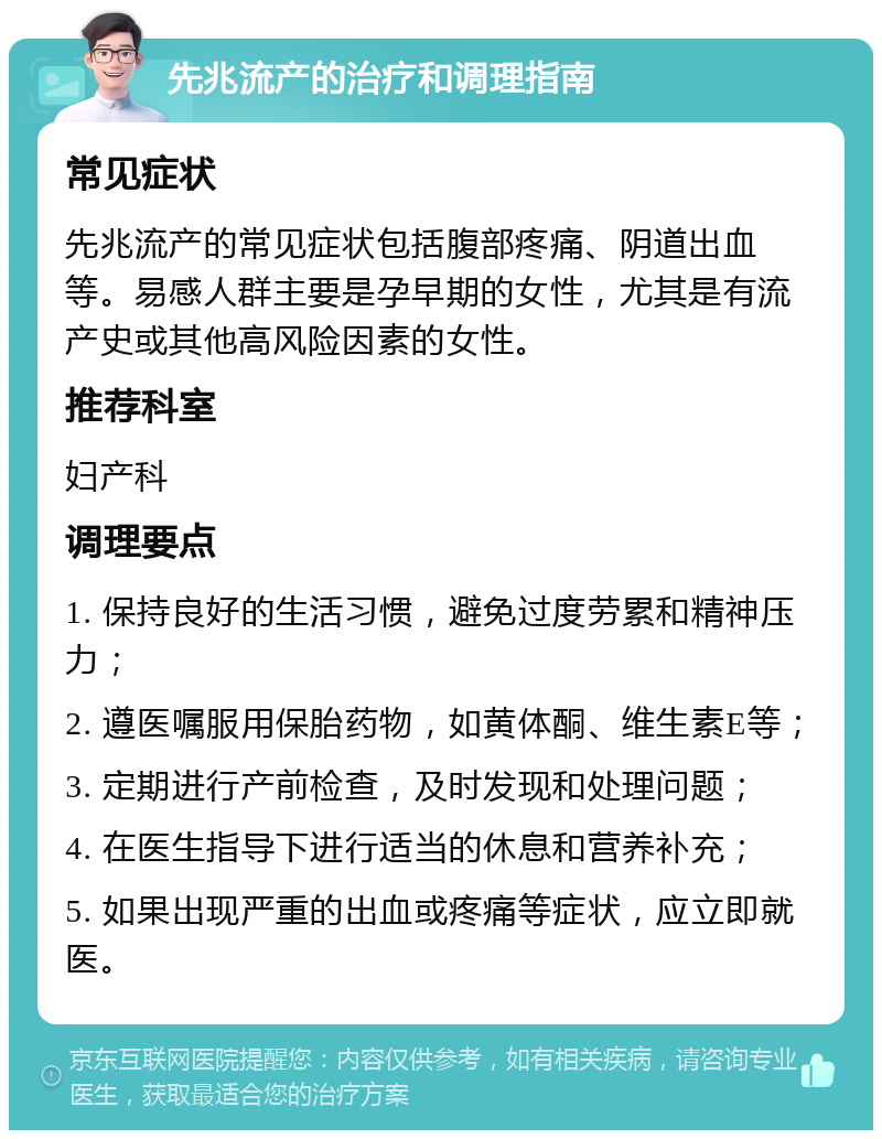 先兆流产的治疗和调理指南 常见症状 先兆流产的常见症状包括腹部疼痛、阴道出血等。易感人群主要是孕早期的女性，尤其是有流产史或其他高风险因素的女性。 推荐科室 妇产科 调理要点 1. 保持良好的生活习惯，避免过度劳累和精神压力； 2. 遵医嘱服用保胎药物，如黄体酮、维生素E等； 3. 定期进行产前检查，及时发现和处理问题； 4. 在医生指导下进行适当的休息和营养补充； 5. 如果出现严重的出血或疼痛等症状，应立即就医。