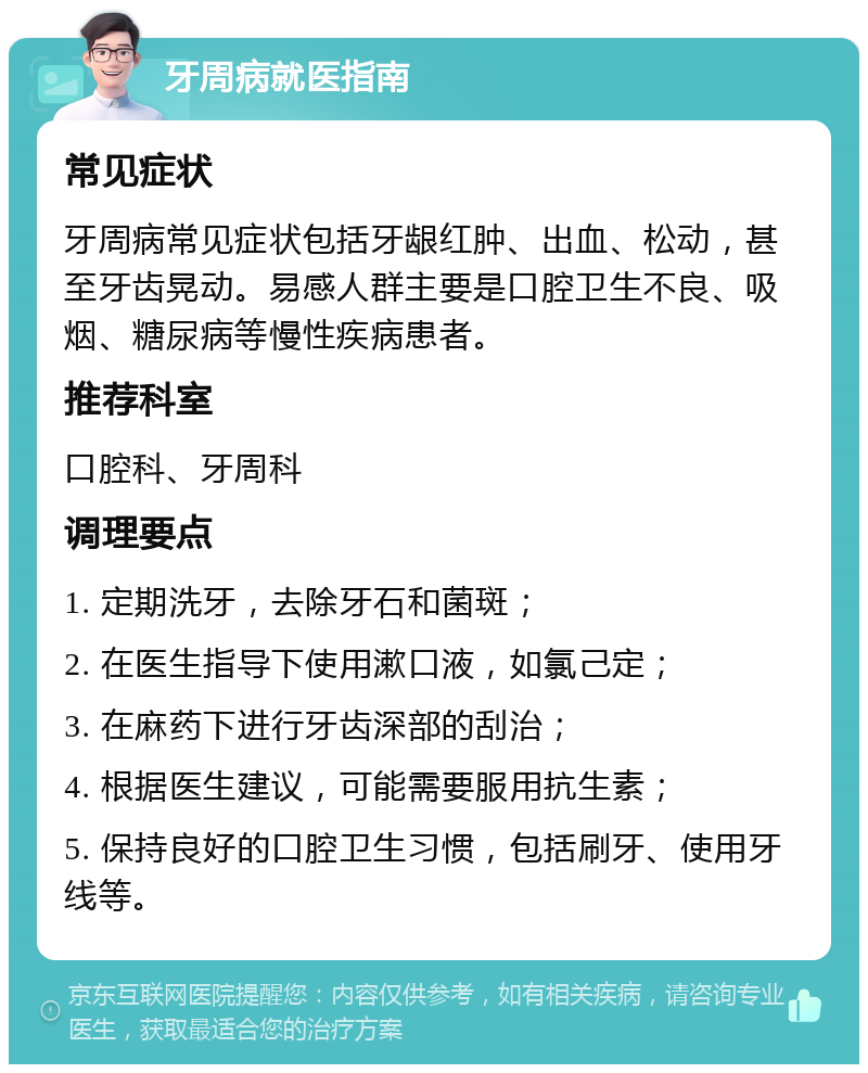 牙周病就医指南 常见症状 牙周病常见症状包括牙龈红肿、出血、松动，甚至牙齿晃动。易感人群主要是口腔卫生不良、吸烟、糖尿病等慢性疾病患者。 推荐科室 口腔科、牙周科 调理要点 1. 定期洗牙，去除牙石和菌斑； 2. 在医生指导下使用漱口液，如氯己定； 3. 在麻药下进行牙齿深部的刮治； 4. 根据医生建议，可能需要服用抗生素； 5. 保持良好的口腔卫生习惯，包括刷牙、使用牙线等。