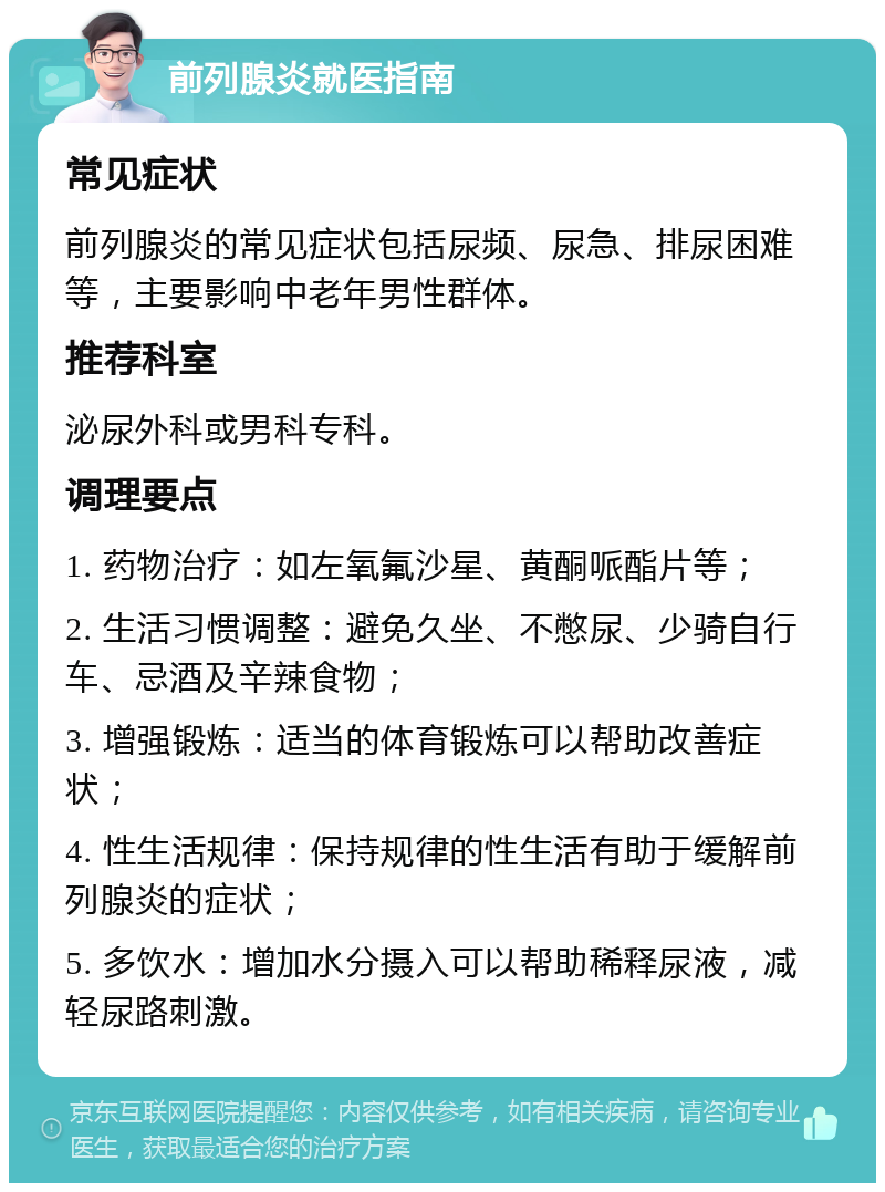 前列腺炎就医指南 常见症状 前列腺炎的常见症状包括尿频、尿急、排尿困难等，主要影响中老年男性群体。 推荐科室 泌尿外科或男科专科。 调理要点 1. 药物治疗：如左氧氟沙星、黄酮哌酯片等； 2. 生活习惯调整：避免久坐、不憋尿、少骑自行车、忌酒及辛辣食物； 3. 增强锻炼：适当的体育锻炼可以帮助改善症状； 4. 性生活规律：保持规律的性生活有助于缓解前列腺炎的症状； 5. 多饮水：增加水分摄入可以帮助稀释尿液，减轻尿路刺激。