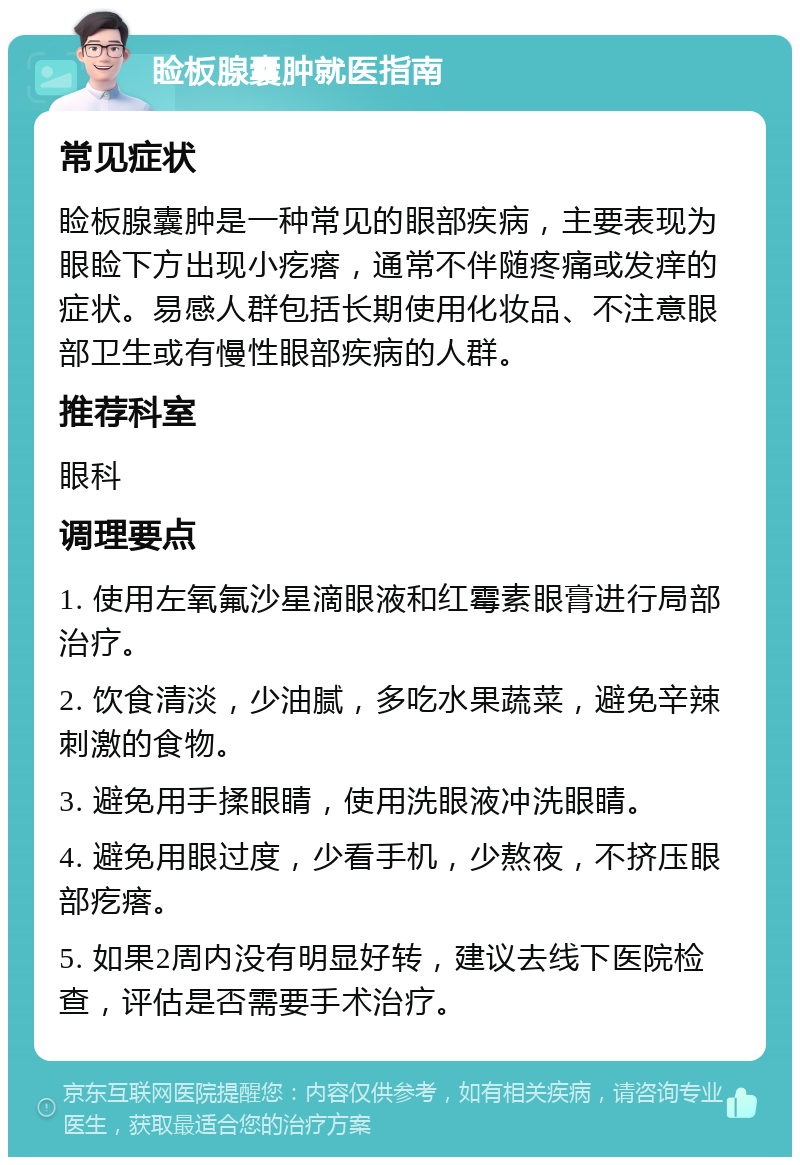 睑板腺囊肿就医指南 常见症状 睑板腺囊肿是一种常见的眼部疾病，主要表现为眼睑下方出现小疙瘩，通常不伴随疼痛或发痒的症状。易感人群包括长期使用化妆品、不注意眼部卫生或有慢性眼部疾病的人群。 推荐科室 眼科 调理要点 1. 使用左氧氟沙星滴眼液和红霉素眼膏进行局部治疗。 2. 饮食清淡，少油腻，多吃水果蔬菜，避免辛辣刺激的食物。 3. 避免用手揉眼睛，使用洗眼液冲洗眼睛。 4. 避免用眼过度，少看手机，少熬夜，不挤压眼部疙瘩。 5. 如果2周内没有明显好转，建议去线下医院检查，评估是否需要手术治疗。