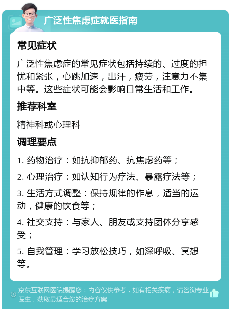 广泛性焦虑症就医指南 常见症状 广泛性焦虑症的常见症状包括持续的、过度的担忧和紧张，心跳加速，出汗，疲劳，注意力不集中等。这些症状可能会影响日常生活和工作。 推荐科室 精神科或心理科 调理要点 1. 药物治疗：如抗抑郁药、抗焦虑药等； 2. 心理治疗：如认知行为疗法、暴露疗法等； 3. 生活方式调整：保持规律的作息，适当的运动，健康的饮食等； 4. 社交支持：与家人、朋友或支持团体分享感受； 5. 自我管理：学习放松技巧，如深呼吸、冥想等。