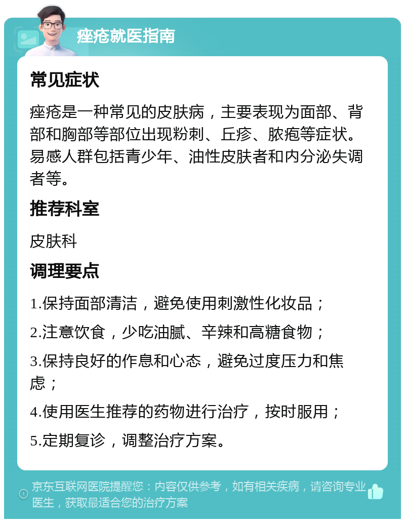 痤疮就医指南 常见症状 痤疮是一种常见的皮肤病，主要表现为面部、背部和胸部等部位出现粉刺、丘疹、脓疱等症状。易感人群包括青少年、油性皮肤者和内分泌失调者等。 推荐科室 皮肤科 调理要点 1.保持面部清洁，避免使用刺激性化妆品； 2.注意饮食，少吃油腻、辛辣和高糖食物； 3.保持良好的作息和心态，避免过度压力和焦虑； 4.使用医生推荐的药物进行治疗，按时服用； 5.定期复诊，调整治疗方案。