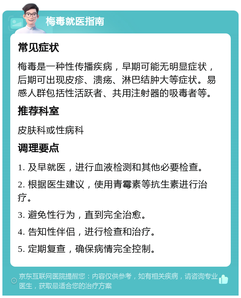 梅毒就医指南 常见症状 梅毒是一种性传播疾病，早期可能无明显症状，后期可出现皮疹、溃疡、淋巴结肿大等症状。易感人群包括性活跃者、共用注射器的吸毒者等。 推荐科室 皮肤科或性病科 调理要点 1. 及早就医，进行血液检测和其他必要检查。 2. 根据医生建议，使用青霉素等抗生素进行治疗。 3. 避免性行为，直到完全治愈。 4. 告知性伴侣，进行检查和治疗。 5. 定期复查，确保病情完全控制。