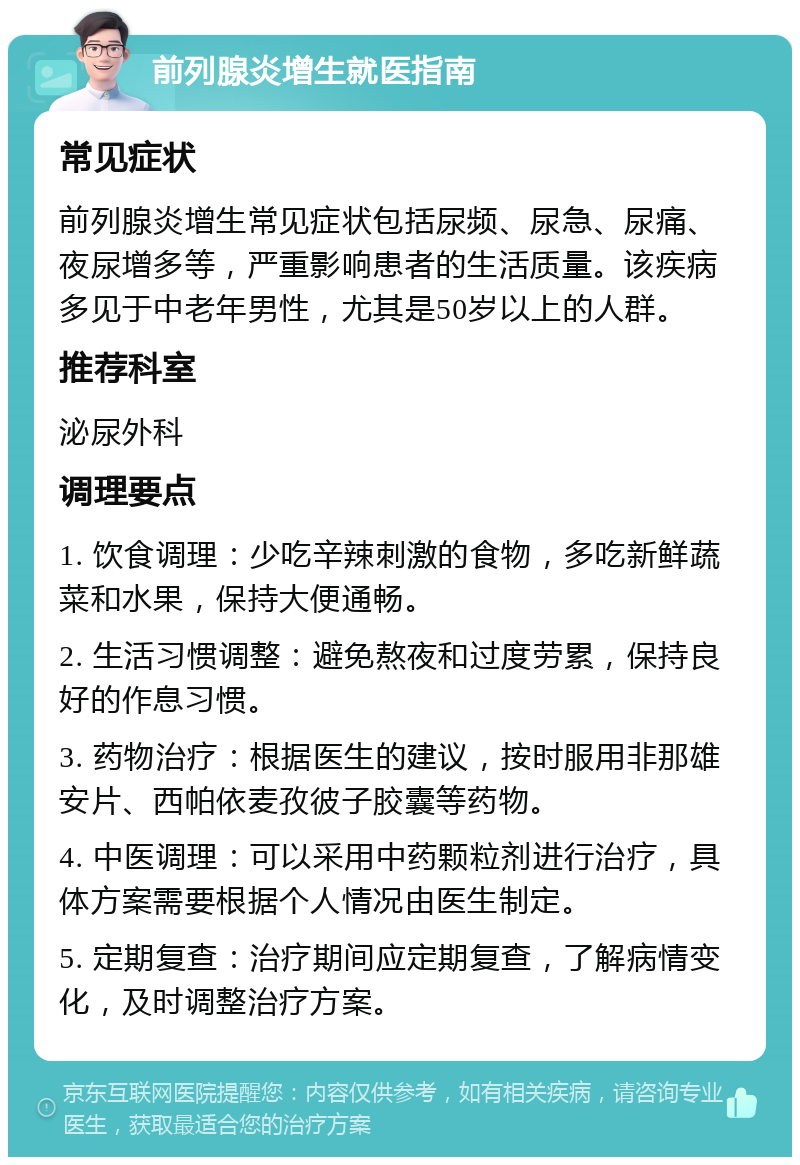 前列腺炎增生就医指南 常见症状 前列腺炎增生常见症状包括尿频、尿急、尿痛、夜尿增多等，严重影响患者的生活质量。该疾病多见于中老年男性，尤其是50岁以上的人群。 推荐科室 泌尿外科 调理要点 1. 饮食调理：少吃辛辣刺激的食物，多吃新鲜蔬菜和水果，保持大便通畅。 2. 生活习惯调整：避免熬夜和过度劳累，保持良好的作息习惯。 3. 药物治疗：根据医生的建议，按时服用非那雄安片、西帕依麦孜彼子胶囊等药物。 4. 中医调理：可以采用中药颗粒剂进行治疗，具体方案需要根据个人情况由医生制定。 5. 定期复查：治疗期间应定期复查，了解病情变化，及时调整治疗方案。