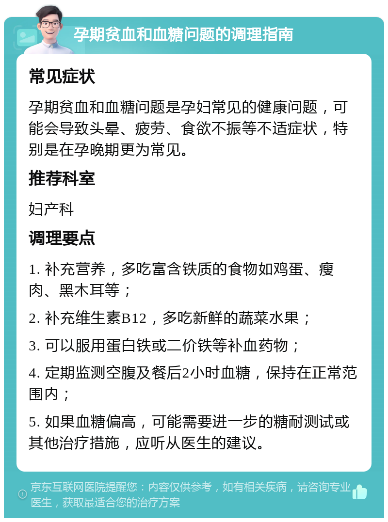 孕期贫血和血糖问题的调理指南 常见症状 孕期贫血和血糖问题是孕妇常见的健康问题，可能会导致头晕、疲劳、食欲不振等不适症状，特别是在孕晚期更为常见。 推荐科室 妇产科 调理要点 1. 补充营养，多吃富含铁质的食物如鸡蛋、瘦肉、黑木耳等； 2. 补充维生素B12，多吃新鲜的蔬菜水果； 3. 可以服用蛋白铁或二价铁等补血药物； 4. 定期监测空腹及餐后2小时血糖，保持在正常范围内； 5. 如果血糖偏高，可能需要进一步的糖耐测试或其他治疗措施，应听从医生的建议。