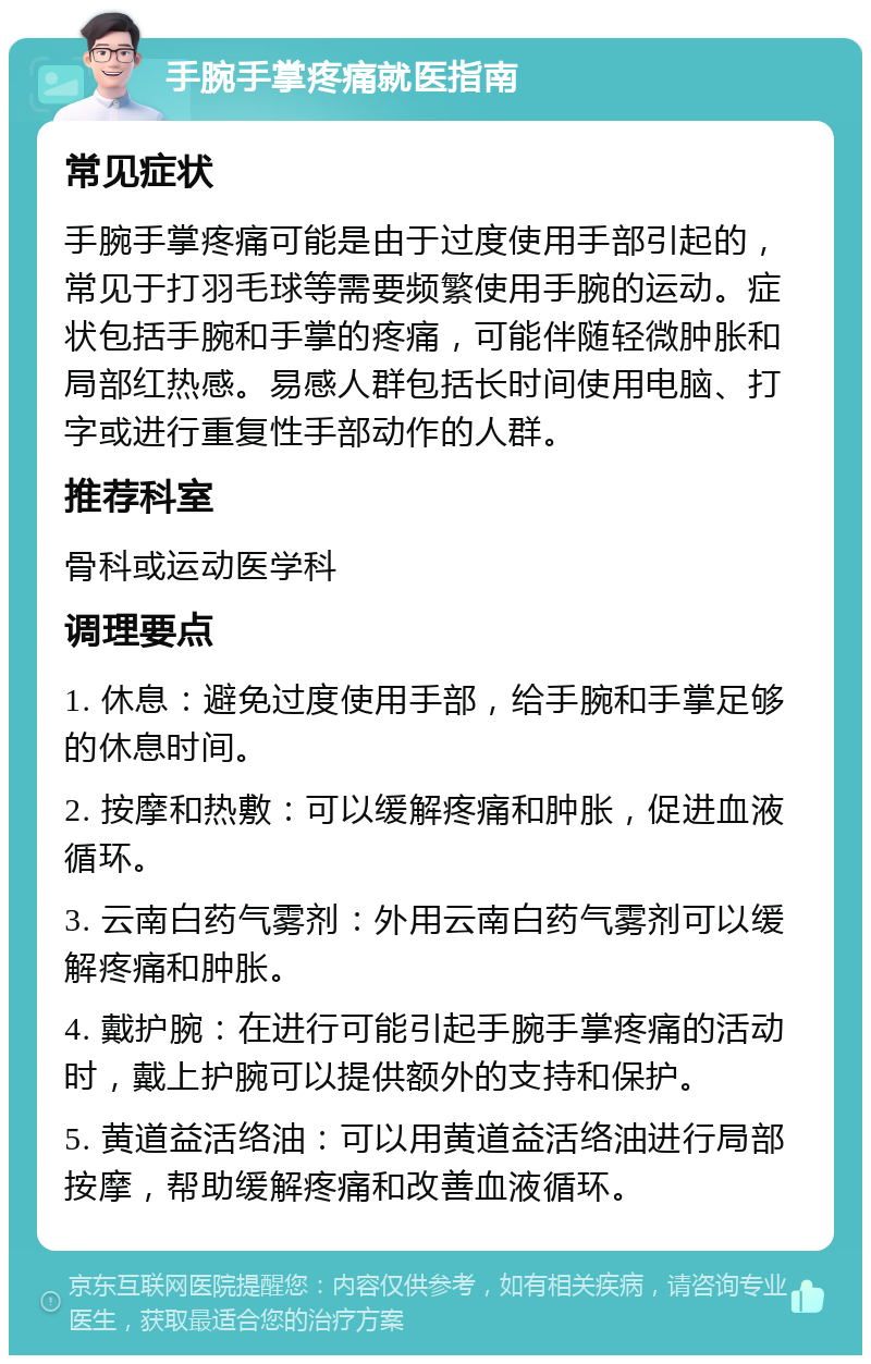 手腕手掌疼痛就医指南 常见症状 手腕手掌疼痛可能是由于过度使用手部引起的，常见于打羽毛球等需要频繁使用手腕的运动。症状包括手腕和手掌的疼痛，可能伴随轻微肿胀和局部红热感。易感人群包括长时间使用电脑、打字或进行重复性手部动作的人群。 推荐科室 骨科或运动医学科 调理要点 1. 休息：避免过度使用手部，给手腕和手掌足够的休息时间。 2. 按摩和热敷：可以缓解疼痛和肿胀，促进血液循环。 3. 云南白药气雾剂：外用云南白药气雾剂可以缓解疼痛和肿胀。 4. 戴护腕：在进行可能引起手腕手掌疼痛的活动时，戴上护腕可以提供额外的支持和保护。 5. 黄道益活络油：可以用黄道益活络油进行局部按摩，帮助缓解疼痛和改善血液循环。