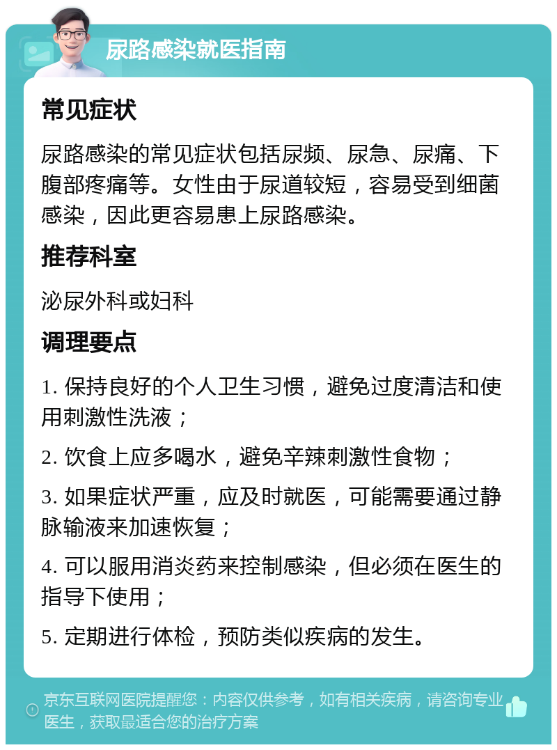 尿路感染就医指南 常见症状 尿路感染的常见症状包括尿频、尿急、尿痛、下腹部疼痛等。女性由于尿道较短，容易受到细菌感染，因此更容易患上尿路感染。 推荐科室 泌尿外科或妇科 调理要点 1. 保持良好的个人卫生习惯，避免过度清洁和使用刺激性洗液； 2. 饮食上应多喝水，避免辛辣刺激性食物； 3. 如果症状严重，应及时就医，可能需要通过静脉输液来加速恢复； 4. 可以服用消炎药来控制感染，但必须在医生的指导下使用； 5. 定期进行体检，预防类似疾病的发生。