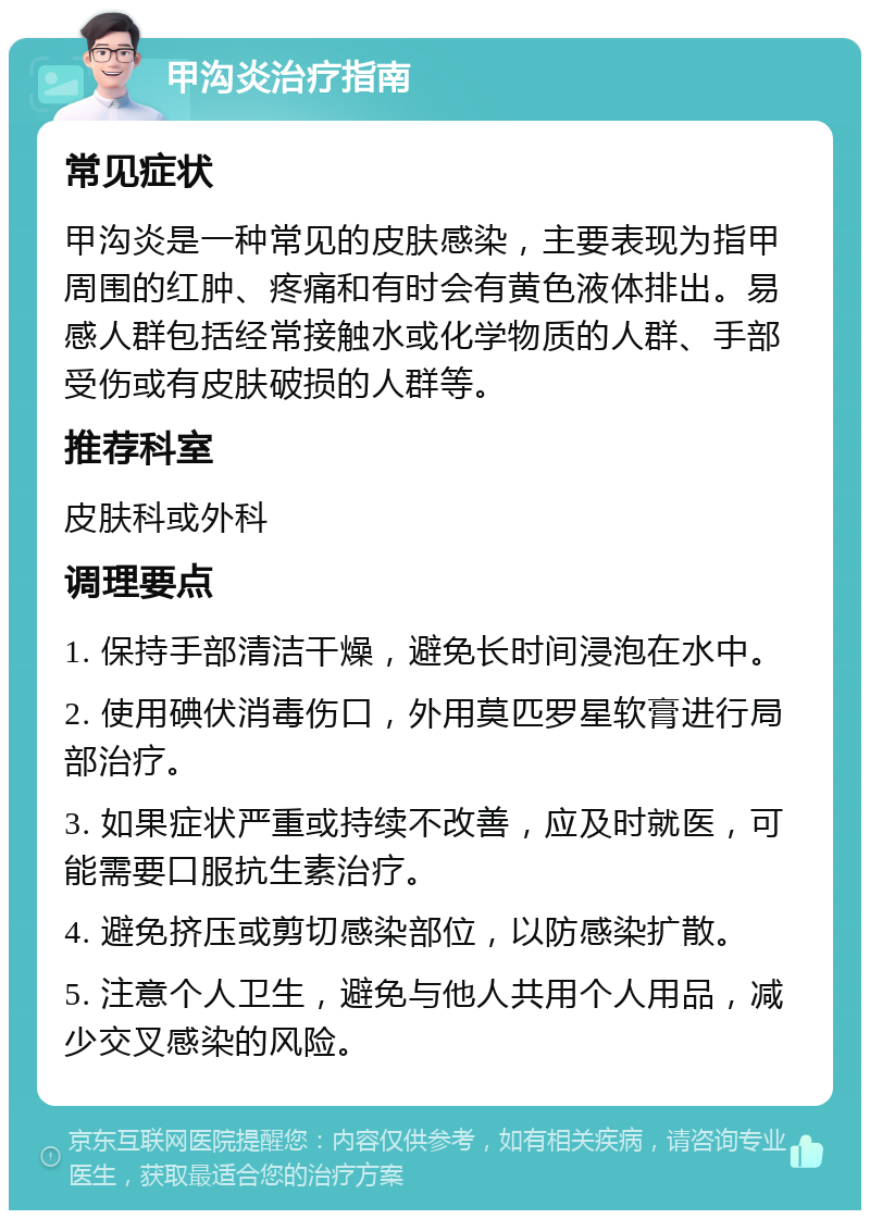 甲沟炎治疗指南 常见症状 甲沟炎是一种常见的皮肤感染，主要表现为指甲周围的红肿、疼痛和有时会有黄色液体排出。易感人群包括经常接触水或化学物质的人群、手部受伤或有皮肤破损的人群等。 推荐科室 皮肤科或外科 调理要点 1. 保持手部清洁干燥，避免长时间浸泡在水中。 2. 使用碘伏消毒伤口，外用莫匹罗星软膏进行局部治疗。 3. 如果症状严重或持续不改善，应及时就医，可能需要口服抗生素治疗。 4. 避免挤压或剪切感染部位，以防感染扩散。 5. 注意个人卫生，避免与他人共用个人用品，减少交叉感染的风险。