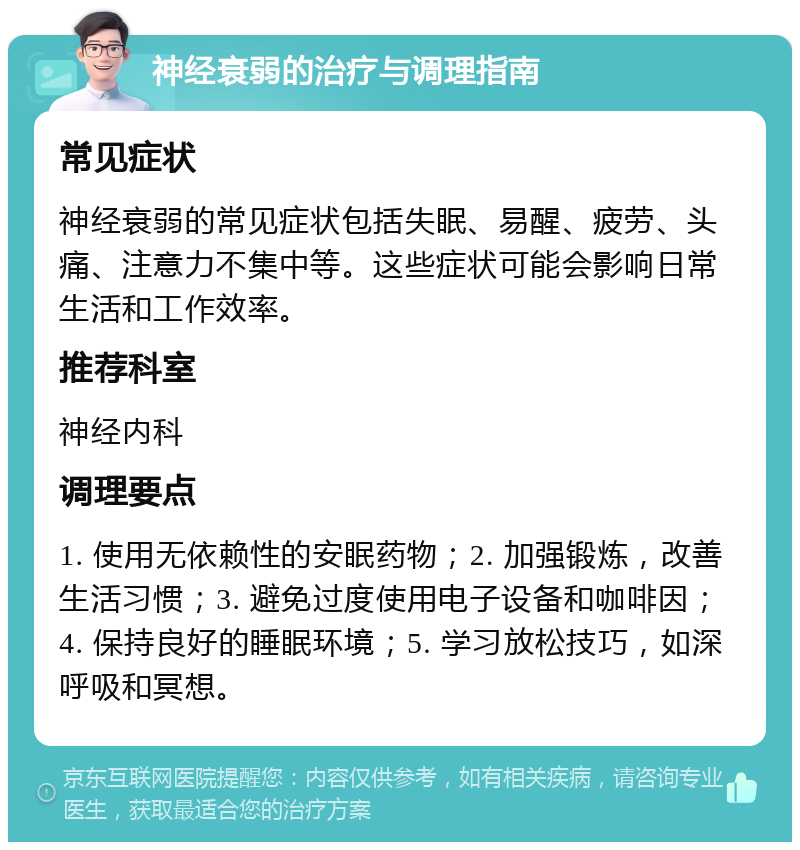 神经衰弱的治疗与调理指南 常见症状 神经衰弱的常见症状包括失眠、易醒、疲劳、头痛、注意力不集中等。这些症状可能会影响日常生活和工作效率。 推荐科室 神经内科 调理要点 1. 使用无依赖性的安眠药物；2. 加强锻炼，改善生活习惯；3. 避免过度使用电子设备和咖啡因；4. 保持良好的睡眠环境；5. 学习放松技巧，如深呼吸和冥想。