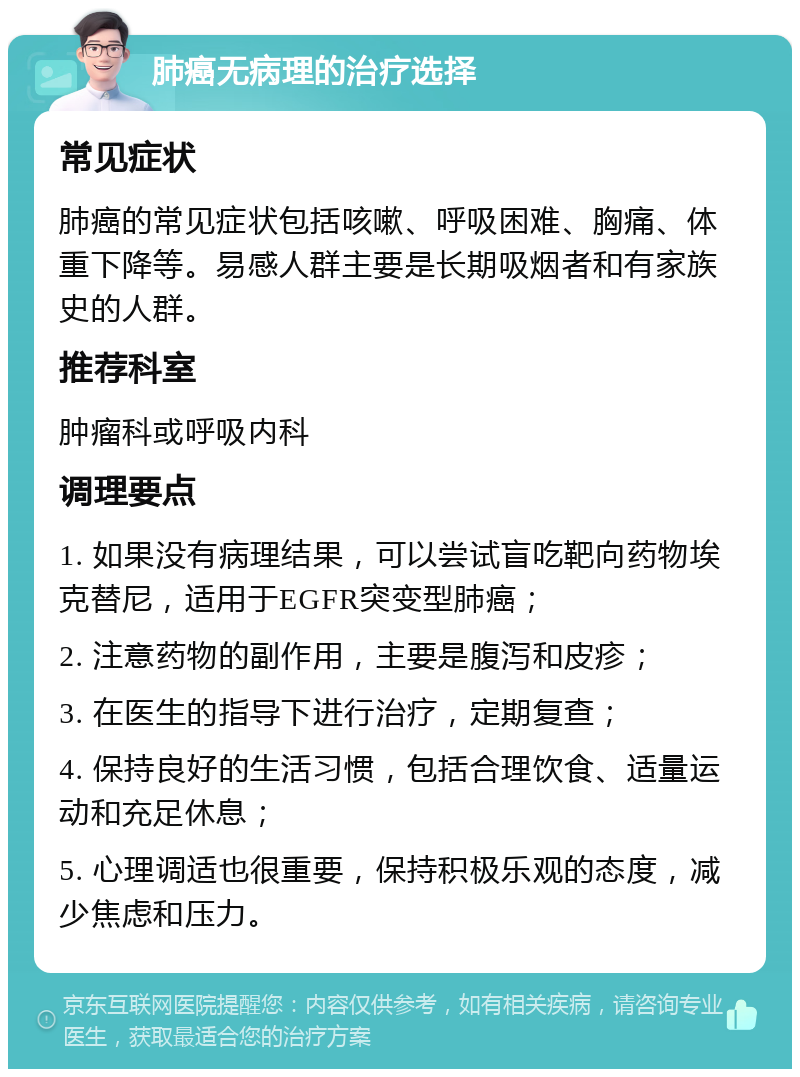 肺癌无病理的治疗选择 常见症状 肺癌的常见症状包括咳嗽、呼吸困难、胸痛、体重下降等。易感人群主要是长期吸烟者和有家族史的人群。 推荐科室 肿瘤科或呼吸内科 调理要点 1. 如果没有病理结果，可以尝试盲吃靶向药物埃克替尼，适用于EGFR突变型肺癌； 2. 注意药物的副作用，主要是腹泻和皮疹； 3. 在医生的指导下进行治疗，定期复查； 4. 保持良好的生活习惯，包括合理饮食、适量运动和充足休息； 5. 心理调适也很重要，保持积极乐观的态度，减少焦虑和压力。