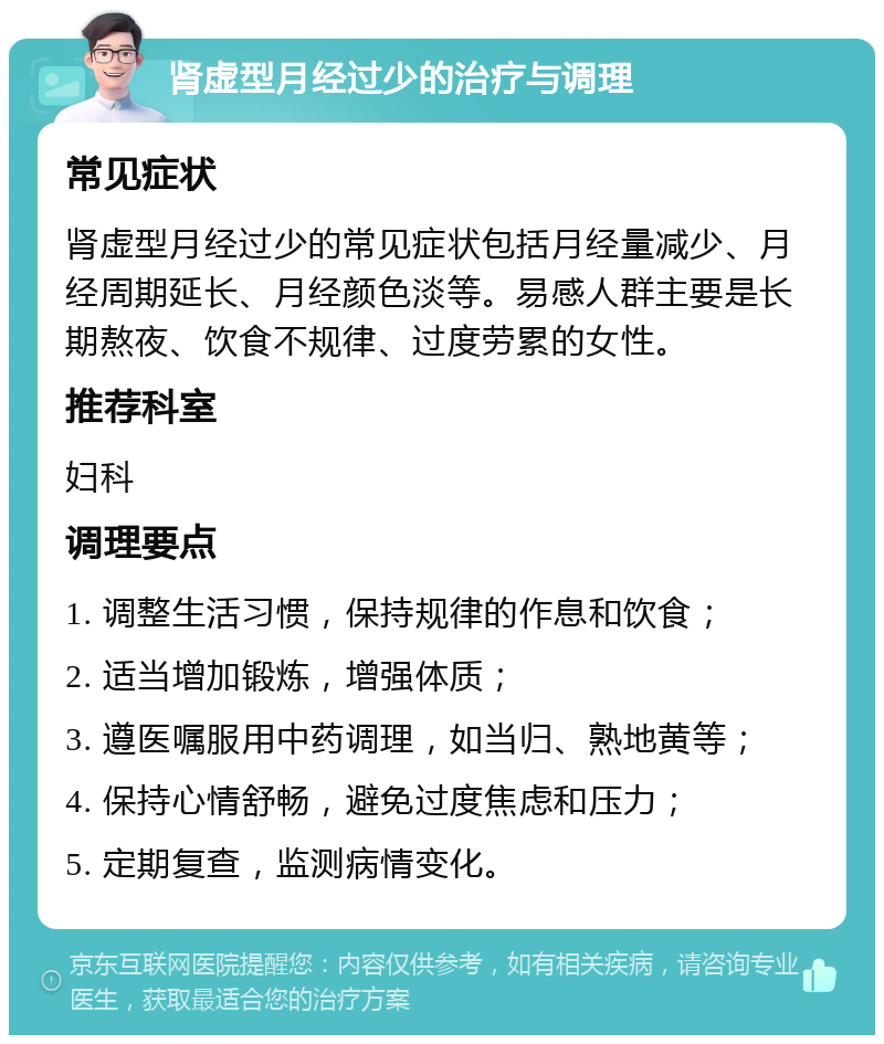 肾虚型月经过少的治疗与调理 常见症状 肾虚型月经过少的常见症状包括月经量减少、月经周期延长、月经颜色淡等。易感人群主要是长期熬夜、饮食不规律、过度劳累的女性。 推荐科室 妇科 调理要点 1. 调整生活习惯，保持规律的作息和饮食； 2. 适当增加锻炼，增强体质； 3. 遵医嘱服用中药调理，如当归、熟地黄等； 4. 保持心情舒畅，避免过度焦虑和压力； 5. 定期复查，监测病情变化。