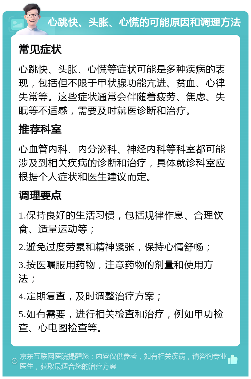 心跳快、头胀、心慌的可能原因和调理方法 常见症状 心跳快、头胀、心慌等症状可能是多种疾病的表现，包括但不限于甲状腺功能亢进、贫血、心律失常等。这些症状通常会伴随着疲劳、焦虑、失眠等不适感，需要及时就医诊断和治疗。 推荐科室 心血管内科、内分泌科、神经内科等科室都可能涉及到相关疾病的诊断和治疗，具体就诊科室应根据个人症状和医生建议而定。 调理要点 1.保持良好的生活习惯，包括规律作息、合理饮食、适量运动等； 2.避免过度劳累和精神紧张，保持心情舒畅； 3.按医嘱服用药物，注意药物的剂量和使用方法； 4.定期复查，及时调整治疗方案； 5.如有需要，进行相关检查和治疗，例如甲功检查、心电图检查等。