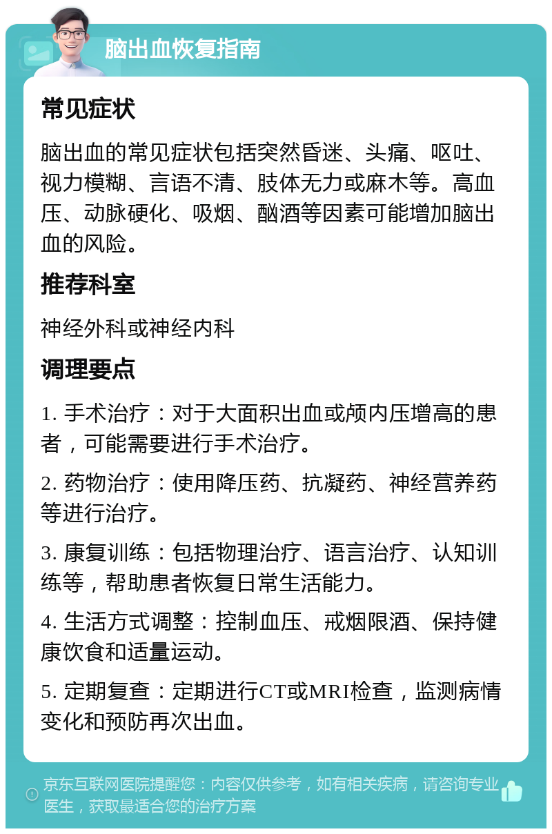 脑出血恢复指南 常见症状 脑出血的常见症状包括突然昏迷、头痛、呕吐、视力模糊、言语不清、肢体无力或麻木等。高血压、动脉硬化、吸烟、酗酒等因素可能增加脑出血的风险。 推荐科室 神经外科或神经内科 调理要点 1. 手术治疗：对于大面积出血或颅内压增高的患者，可能需要进行手术治疗。 2. 药物治疗：使用降压药、抗凝药、神经营养药等进行治疗。 3. 康复训练：包括物理治疗、语言治疗、认知训练等，帮助患者恢复日常生活能力。 4. 生活方式调整：控制血压、戒烟限酒、保持健康饮食和适量运动。 5. 定期复查：定期进行CT或MRI检查，监测病情变化和预防再次出血。