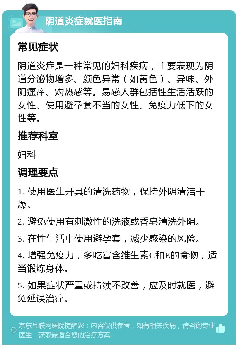 阴道炎症就医指南 常见症状 阴道炎症是一种常见的妇科疾病，主要表现为阴道分泌物增多、颜色异常（如黄色）、异味、外阴瘙痒、灼热感等。易感人群包括性生活活跃的女性、使用避孕套不当的女性、免疫力低下的女性等。 推荐科室 妇科 调理要点 1. 使用医生开具的清洗药物，保持外阴清洁干燥。 2. 避免使用有刺激性的洗液或香皂清洗外阴。 3. 在性生活中使用避孕套，减少感染的风险。 4. 增强免疫力，多吃富含维生素C和E的食物，适当锻炼身体。 5. 如果症状严重或持续不改善，应及时就医，避免延误治疗。