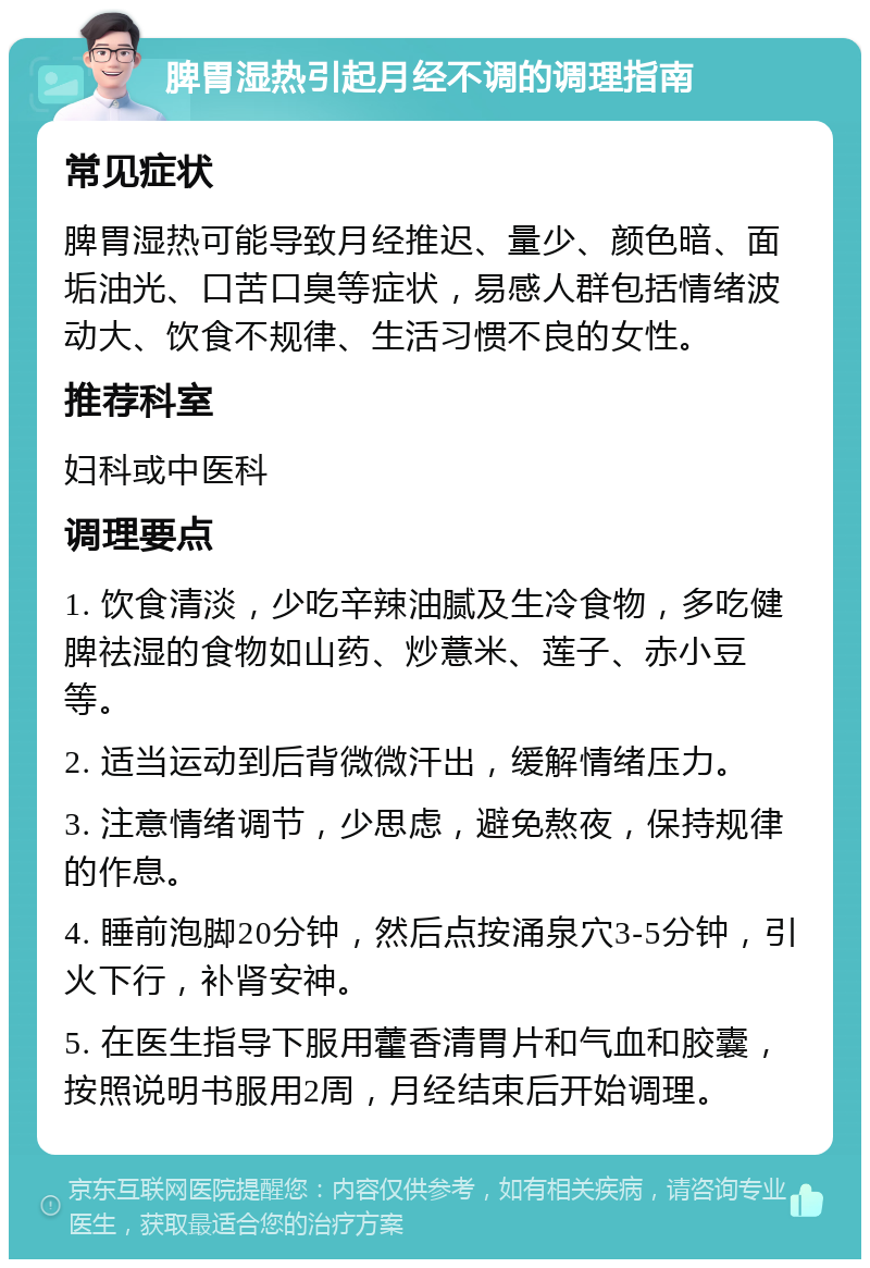 脾胃湿热引起月经不调的调理指南 常见症状 脾胃湿热可能导致月经推迟、量少、颜色暗、面垢油光、口苦口臭等症状，易感人群包括情绪波动大、饮食不规律、生活习惯不良的女性。 推荐科室 妇科或中医科 调理要点 1. 饮食清淡，少吃辛辣油腻及生冷食物，多吃健脾祛湿的食物如山药、炒薏米、莲子、赤小豆等。 2. 适当运动到后背微微汗出，缓解情绪压力。 3. 注意情绪调节，少思虑，避免熬夜，保持规律的作息。 4. 睡前泡脚20分钟，然后点按涌泉穴3-5分钟，引火下行，补肾安神。 5. 在医生指导下服用藿香清胃片和气血和胶囊，按照说明书服用2周，月经结束后开始调理。