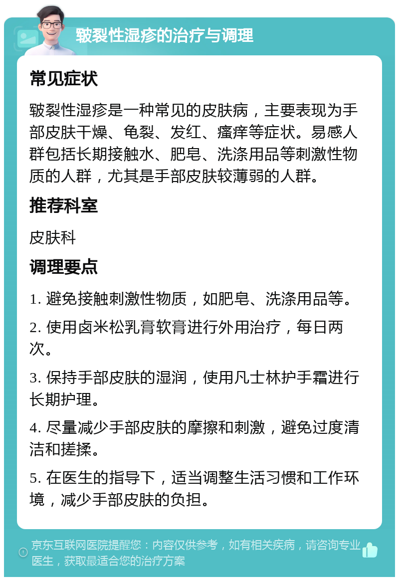 皲裂性湿疹的治疗与调理 常见症状 皲裂性湿疹是一种常见的皮肤病，主要表现为手部皮肤干燥、龟裂、发红、瘙痒等症状。易感人群包括长期接触水、肥皂、洗涤用品等刺激性物质的人群，尤其是手部皮肤较薄弱的人群。 推荐科室 皮肤科 调理要点 1. 避免接触刺激性物质，如肥皂、洗涤用品等。 2. 使用卤米松乳膏软膏进行外用治疗，每日两次。 3. 保持手部皮肤的湿润，使用凡士林护手霜进行长期护理。 4. 尽量减少手部皮肤的摩擦和刺激，避免过度清洁和搓揉。 5. 在医生的指导下，适当调整生活习惯和工作环境，减少手部皮肤的负担。