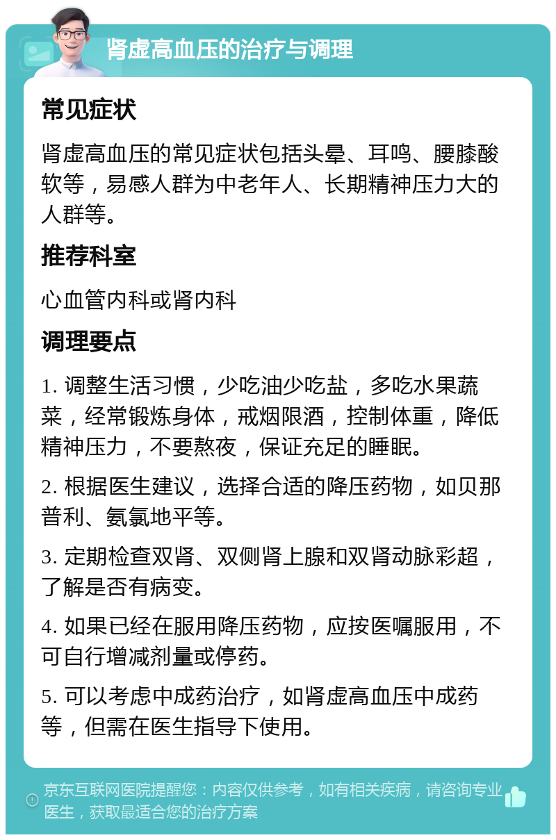 肾虚高血压的治疗与调理 常见症状 肾虚高血压的常见症状包括头晕、耳鸣、腰膝酸软等，易感人群为中老年人、长期精神压力大的人群等。 推荐科室 心血管内科或肾内科 调理要点 1. 调整生活习惯，少吃油少吃盐，多吃水果蔬菜，经常锻炼身体，戒烟限酒，控制体重，降低精神压力，不要熬夜，保证充足的睡眠。 2. 根据医生建议，选择合适的降压药物，如贝那普利、氨氯地平等。 3. 定期检查双肾、双侧肾上腺和双肾动脉彩超，了解是否有病变。 4. 如果已经在服用降压药物，应按医嘱服用，不可自行增减剂量或停药。 5. 可以考虑中成药治疗，如肾虚高血压中成药等，但需在医生指导下使用。