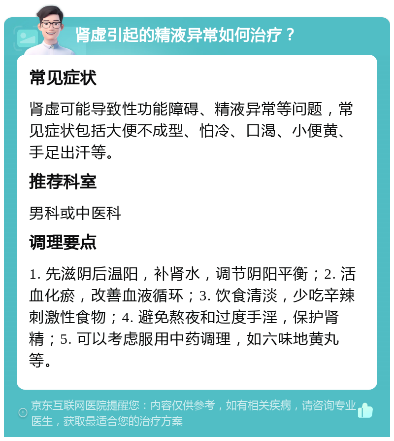 肾虚引起的精液异常如何治疗？ 常见症状 肾虚可能导致性功能障碍、精液异常等问题，常见症状包括大便不成型、怕冷、口渴、小便黄、手足出汗等。 推荐科室 男科或中医科 调理要点 1. 先滋阴后温阳，补肾水，调节阴阳平衡；2. 活血化瘀，改善血液循环；3. 饮食清淡，少吃辛辣刺激性食物；4. 避免熬夜和过度手淫，保护肾精；5. 可以考虑服用中药调理，如六味地黄丸等。