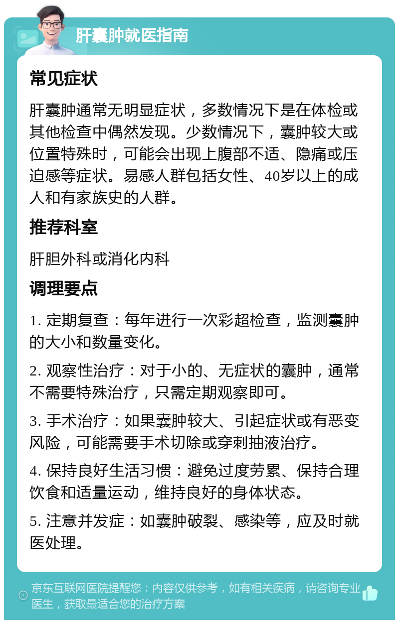 肝囊肿就医指南 常见症状 肝囊肿通常无明显症状，多数情况下是在体检或其他检查中偶然发现。少数情况下，囊肿较大或位置特殊时，可能会出现上腹部不适、隐痛或压迫感等症状。易感人群包括女性、40岁以上的成人和有家族史的人群。 推荐科室 肝胆外科或消化内科 调理要点 1. 定期复查：每年进行一次彩超检查，监测囊肿的大小和数量变化。 2. 观察性治疗：对于小的、无症状的囊肿，通常不需要特殊治疗，只需定期观察即可。 3. 手术治疗：如果囊肿较大、引起症状或有恶变风险，可能需要手术切除或穿刺抽液治疗。 4. 保持良好生活习惯：避免过度劳累、保持合理饮食和适量运动，维持良好的身体状态。 5. 注意并发症：如囊肿破裂、感染等，应及时就医处理。