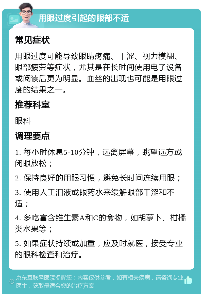 用眼过度引起的眼部不适 常见症状 用眼过度可能导致眼睛疼痛、干涩、视力模糊、眼部疲劳等症状，尤其是在长时间使用电子设备或阅读后更为明显。血丝的出现也可能是用眼过度的结果之一。 推荐科室 眼科 调理要点 1. 每小时休息5-10分钟，远离屏幕，眺望远方或闭眼放松； 2. 保持良好的用眼习惯，避免长时间连续用眼； 3. 使用人工泪液或眼药水来缓解眼部干涩和不适； 4. 多吃富含维生素A和C的食物，如胡萝卜、柑橘类水果等； 5. 如果症状持续或加重，应及时就医，接受专业的眼科检查和治疗。