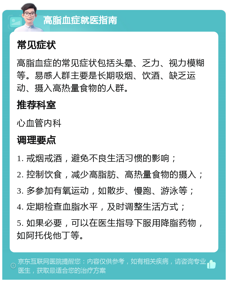 高脂血症就医指南 常见症状 高脂血症的常见症状包括头晕、乏力、视力模糊等。易感人群主要是长期吸烟、饮酒、缺乏运动、摄入高热量食物的人群。 推荐科室 心血管内科 调理要点 1. 戒烟戒酒，避免不良生活习惯的影响； 2. 控制饮食，减少高脂肪、高热量食物的摄入； 3. 多参加有氧运动，如散步、慢跑、游泳等； 4. 定期检查血脂水平，及时调整生活方式； 5. 如果必要，可以在医生指导下服用降脂药物，如阿托伐他丁等。