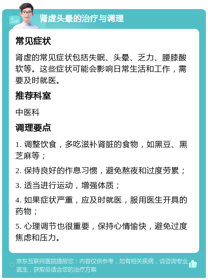 肾虚头晕的治疗与调理 常见症状 肾虚的常见症状包括失眠、头晕、乏力、腰膝酸软等。这些症状可能会影响日常生活和工作，需要及时就医。 推荐科室 中医科 调理要点 1. 调整饮食，多吃滋补肾脏的食物，如黑豆、黑芝麻等； 2. 保持良好的作息习惯，避免熬夜和过度劳累； 3. 适当进行运动，增强体质； 4. 如果症状严重，应及时就医，服用医生开具的药物； 5. 心理调节也很重要，保持心情愉快，避免过度焦虑和压力。