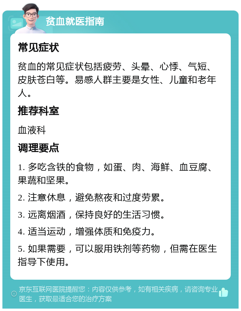 贫血就医指南 常见症状 贫血的常见症状包括疲劳、头晕、心悸、气短、皮肤苍白等。易感人群主要是女性、儿童和老年人。 推荐科室 血液科 调理要点 1. 多吃含铁的食物，如蛋、肉、海鲜、血豆腐、果蔬和坚果。 2. 注意休息，避免熬夜和过度劳累。 3. 远离烟酒，保持良好的生活习惯。 4. 适当运动，增强体质和免疫力。 5. 如果需要，可以服用铁剂等药物，但需在医生指导下使用。