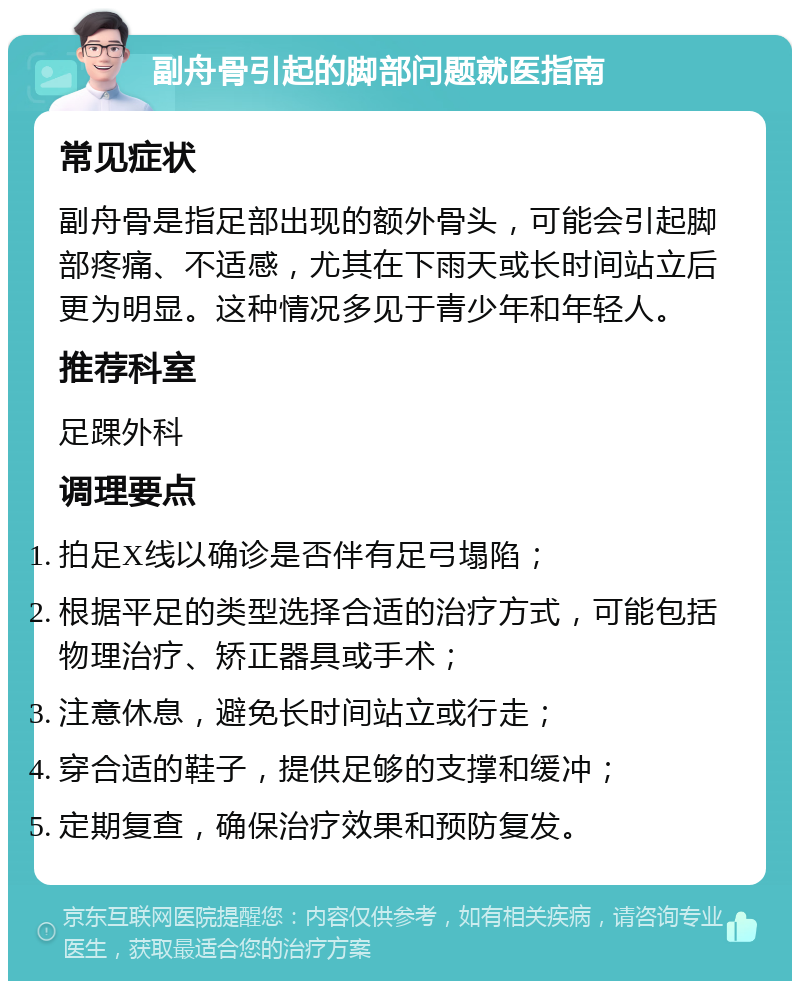 副舟骨引起的脚部问题就医指南 常见症状 副舟骨是指足部出现的额外骨头，可能会引起脚部疼痛、不适感，尤其在下雨天或长时间站立后更为明显。这种情况多见于青少年和年轻人。 推荐科室 足踝外科 调理要点 拍足X线以确诊是否伴有足弓塌陷； 根据平足的类型选择合适的治疗方式，可能包括物理治疗、矫正器具或手术； 注意休息，避免长时间站立或行走； 穿合适的鞋子，提供足够的支撑和缓冲； 定期复查，确保治疗效果和预防复发。