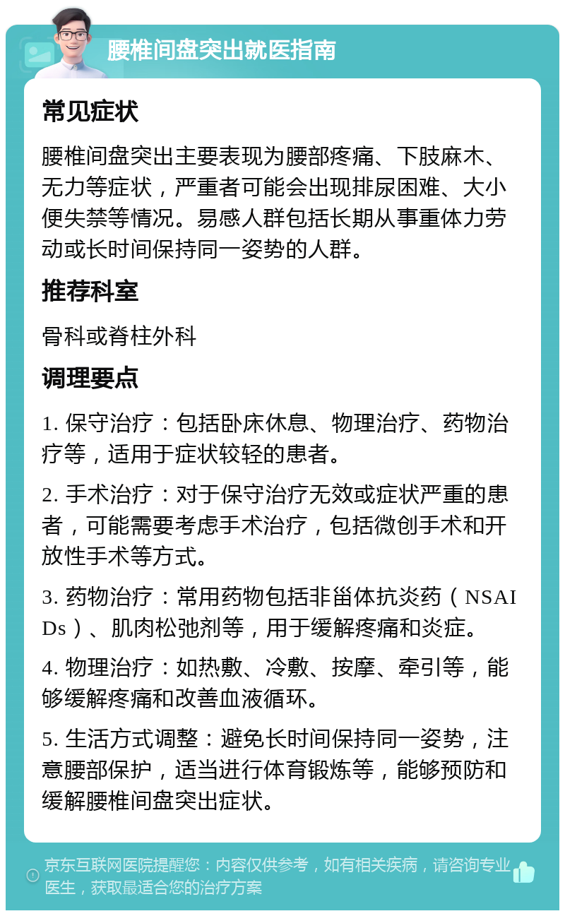 腰椎间盘突出就医指南 常见症状 腰椎间盘突出主要表现为腰部疼痛、下肢麻木、无力等症状，严重者可能会出现排尿困难、大小便失禁等情况。易感人群包括长期从事重体力劳动或长时间保持同一姿势的人群。 推荐科室 骨科或脊柱外科 调理要点 1. 保守治疗：包括卧床休息、物理治疗、药物治疗等，适用于症状较轻的患者。 2. 手术治疗：对于保守治疗无效或症状严重的患者，可能需要考虑手术治疗，包括微创手术和开放性手术等方式。 3. 药物治疗：常用药物包括非甾体抗炎药（NSAIDs）、肌肉松弛剂等，用于缓解疼痛和炎症。 4. 物理治疗：如热敷、冷敷、按摩、牵引等，能够缓解疼痛和改善血液循环。 5. 生活方式调整：避免长时间保持同一姿势，注意腰部保护，适当进行体育锻炼等，能够预防和缓解腰椎间盘突出症状。