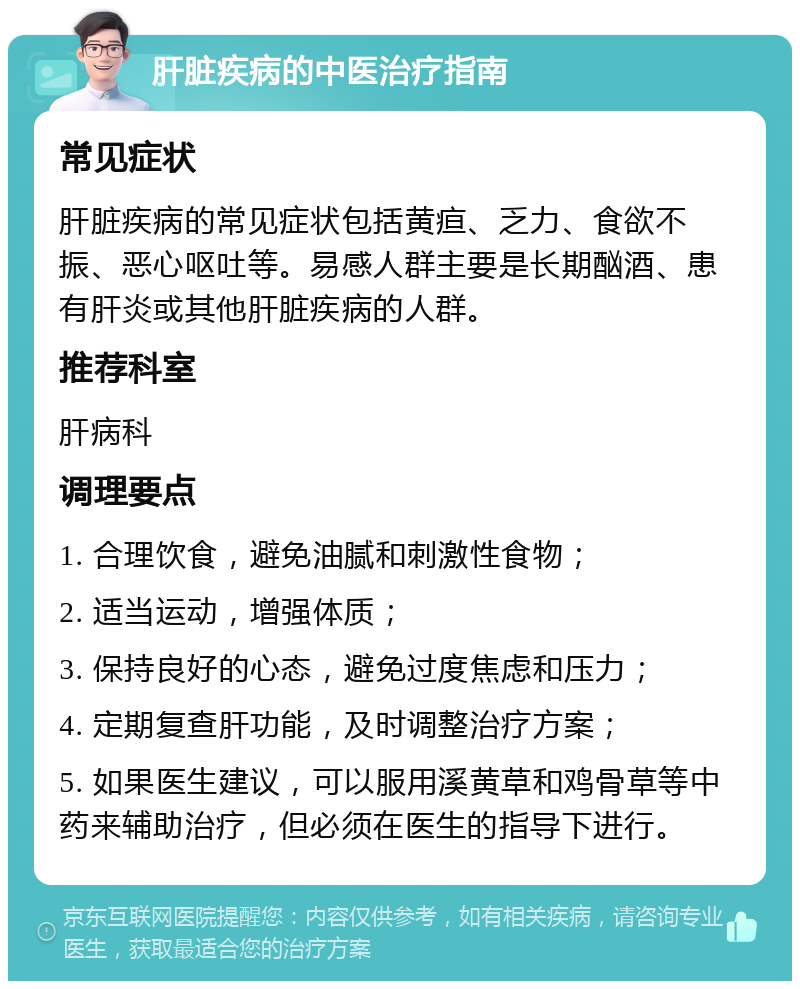 肝脏疾病的中医治疗指南 常见症状 肝脏疾病的常见症状包括黄疸、乏力、食欲不振、恶心呕吐等。易感人群主要是长期酗酒、患有肝炎或其他肝脏疾病的人群。 推荐科室 肝病科 调理要点 1. 合理饮食，避免油腻和刺激性食物； 2. 适当运动，增强体质； 3. 保持良好的心态，避免过度焦虑和压力； 4. 定期复查肝功能，及时调整治疗方案； 5. 如果医生建议，可以服用溪黄草和鸡骨草等中药来辅助治疗，但必须在医生的指导下进行。