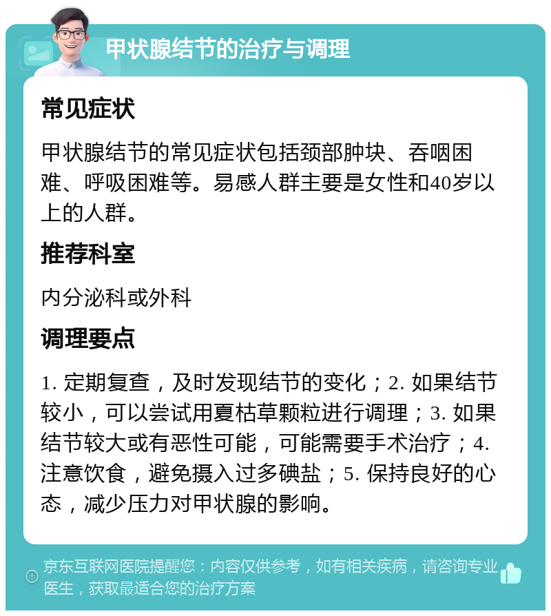 甲状腺结节的治疗与调理 常见症状 甲状腺结节的常见症状包括颈部肿块、吞咽困难、呼吸困难等。易感人群主要是女性和40岁以上的人群。 推荐科室 内分泌科或外科 调理要点 1. 定期复查，及时发现结节的变化；2. 如果结节较小，可以尝试用夏枯草颗粒进行调理；3. 如果结节较大或有恶性可能，可能需要手术治疗；4. 注意饮食，避免摄入过多碘盐；5. 保持良好的心态，减少压力对甲状腺的影响。