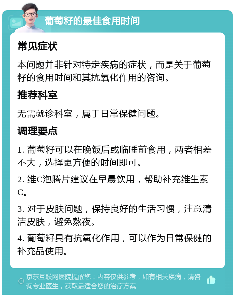 葡萄籽的最佳食用时间 常见症状 本问题并非针对特定疾病的症状，而是关于葡萄籽的食用时间和其抗氧化作用的咨询。 推荐科室 无需就诊科室，属于日常保健问题。 调理要点 1. 葡萄籽可以在晚饭后或临睡前食用，两者相差不大，选择更方便的时间即可。 2. 维C泡腾片建议在早晨饮用，帮助补充维生素C。 3. 对于皮肤问题，保持良好的生活习惯，注意清洁皮肤，避免熬夜。 4. 葡萄籽具有抗氧化作用，可以作为日常保健的补充品使用。