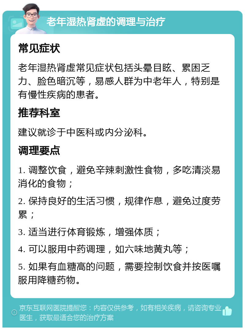 老年湿热肾虚的调理与治疗 常见症状 老年湿热肾虚常见症状包括头晕目眩、累困乏力、脸色暗沉等，易感人群为中老年人，特别是有慢性疾病的患者。 推荐科室 建议就诊于中医科或内分泌科。 调理要点 1. 调整饮食，避免辛辣刺激性食物，多吃清淡易消化的食物； 2. 保持良好的生活习惯，规律作息，避免过度劳累； 3. 适当进行体育锻炼，增强体质； 4. 可以服用中药调理，如六味地黄丸等； 5. 如果有血糖高的问题，需要控制饮食并按医嘱服用降糖药物。