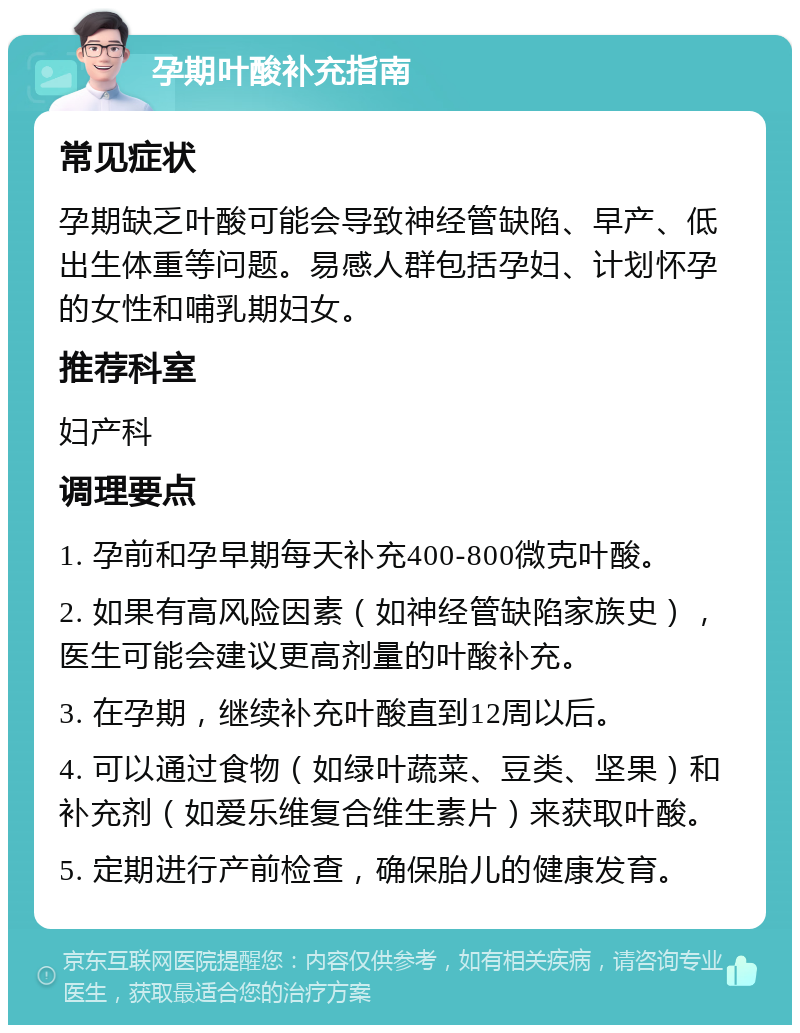 孕期叶酸补充指南 常见症状 孕期缺乏叶酸可能会导致神经管缺陷、早产、低出生体重等问题。易感人群包括孕妇、计划怀孕的女性和哺乳期妇女。 推荐科室 妇产科 调理要点 1. 孕前和孕早期每天补充400-800微克叶酸。 2. 如果有高风险因素（如神经管缺陷家族史），医生可能会建议更高剂量的叶酸补充。 3. 在孕期，继续补充叶酸直到12周以后。 4. 可以通过食物（如绿叶蔬菜、豆类、坚果）和补充剂（如爱乐维复合维生素片）来获取叶酸。 5. 定期进行产前检查，确保胎儿的健康发育。