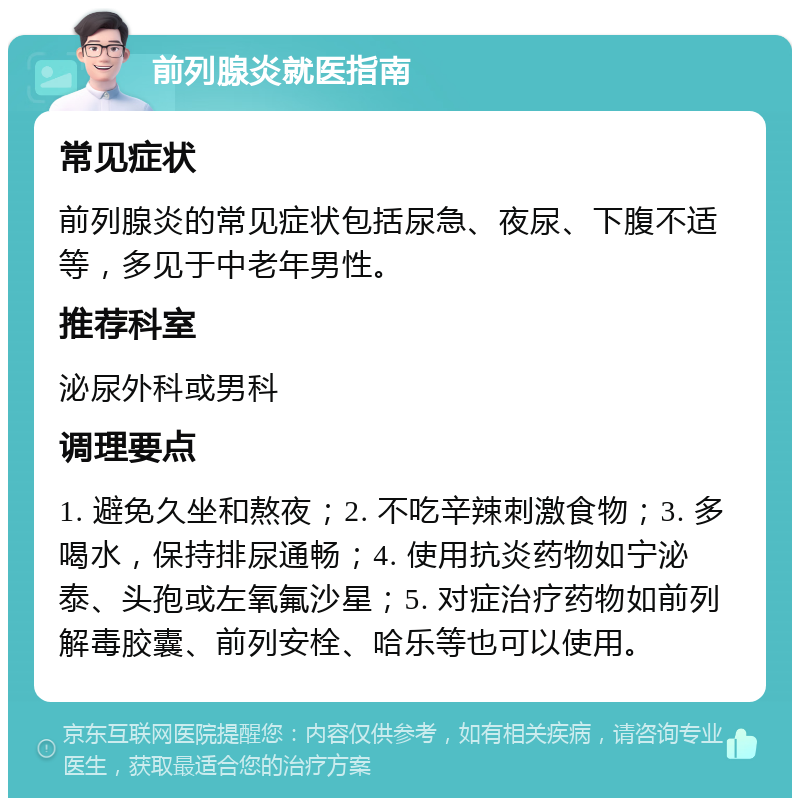 前列腺炎就医指南 常见症状 前列腺炎的常见症状包括尿急、夜尿、下腹不适等，多见于中老年男性。 推荐科室 泌尿外科或男科 调理要点 1. 避免久坐和熬夜；2. 不吃辛辣刺激食物；3. 多喝水，保持排尿通畅；4. 使用抗炎药物如宁泌泰、头孢或左氧氟沙星；5. 对症治疗药物如前列解毒胶囊、前列安栓、哈乐等也可以使用。